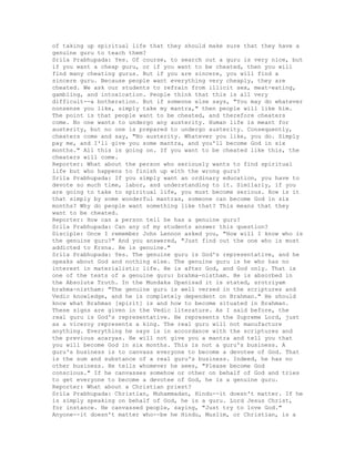 of taking up spiritual life that they should make sure that they have a
genuine guru to teach them?
Srila Prabhupada: Yes. Of course, to search out a guru is very nice, but
if you want a cheap guru, or if you want to be cheated, then you will
find many cheating gurus. But if you are sincere, you will find a
sincere guru. Because people want everything very cheaply, they are
cheated. We ask our students to refrain from illicit sex, meat-eating,
gambling, and intoxication. People think that this is all very
difficult--a botheration. But if someone else says, "You may do whatever
nonsense you like, simply take my mantra," then people will like him.
The point is that people want to be cheated, and therefore cheaters
come. No one wants to undergo any austerity. Human life is meant for
austerity, but no one is prepared to undergo austerity. Consequently,
cheaters come and say, "No austerity. Whatever you like, you do. Simply
pay me, and I'll give you some mantra, and you'll become God in six
months." All this is going on. If you want to be cheated like this, the
cheaters will come.
Reporter: What about the person who seriously wants to find spiritual
life but who happens to finish up with the wrong guru?
Srila Prabhupada: If you simply want an ordinary education, you have to
devote so much time, labor, and understanding to it. Similarly, if you
are going to take to spiritual life, you must become serious. How is it
that simply by some wonderful mantras, someone can become God in six
months? Why do people want something like that? This means that they
want to be cheated.
Reporter: How can a person tell he has a genuine guru?
Srila Prabhupada: Can any of my students answer this question?
Disciple: Once I remember John Lennon asked you, "How will I know who is
the genuine guru?" And you answered, "Just find out the one who is most
addicted to Krsna. He is genuine."
Srila Prabhupada: Yes. The genuine guru is God's representative, and he
speaks about God and nothing else. The genuine guru is he who has no
interest in materialistic life. He is after God, and God only. That is
one of the tests of a genuine guru: brahma-nistham. He is absorbed in
the Absolute Truth. In the Mundaka Upanisad it is stated, srotriyam
brahma-nistham: "The genuine guru is well versed in the scriptures and
Vedic knowledge, and he is completely dependent on Brahman." He should
know what Brahman [spirit] is and how to become situated in Brahman.
These signs are given in the Vedic literature. As I said before, the
real guru is God's representative. He represents the Supreme Lord, just
as a viceroy represents a king. The real guru will not manufacture
anything. Everything he says is in accordance with the scriptures and
the previous acaryas. He will not give you a mantra and tell you that
you will become God in six months. This is not a guru's business. A
guru's business is to canvass everyone to become a devotee of God. That
is the sum and substance of a real guru's business. Indeed, he has no
other business. He tells whomever he sees, "Please become God
conscious." If he canvasses somehow or other on behalf of God and tries
to get everyone to become a devotee of God, he is a genuine guru.
Reporter: What about a Christian priest?
Srila Prabhupada: Christian, Muhammadan, Hindu--it doesn't matter. If he
is simply speaking on behalf of God, he is a guru. Lord Jesus Christ,
for instance. He canvassed people, saying, "Just try to love God."
Anyone--it doesn't matter who--be he Hindu, Muslim, or Christian, is a
 