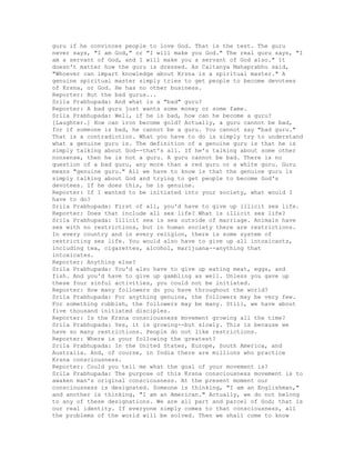 guru if he convinces people to love God. That is the test. The guru
never says, "I am God," or "I will make you God." The real guru says, "I
am a servant of God, and I will make you a servant of God also." It
doesn't matter how the guru is dressed. As Caitanya Mahaprabhu said,
"Whoever can impart knowledge about Krsna is a spiritual master." A
genuine spiritual master simply tries to get people to become devotees
of Krsna, or God. He has no other business.
Reporter: But the bad gurus...
Srila Prabhupada: And what is a "bad" guru?
Reporter: A bad guru just wants some money or some fame.
Srila Prabhupada: Well, if he is bad, how can he become a guru?
[Laughter.] How can iron become gold? Actually, a guru cannot be bad,
for if someone is bad, he cannot be a guru. You cannot say "bad guru."
That is a contradiction. What you have to do is simply try to understand
what a genuine guru is. The definition of a genuine guru is that he is
simply talking about God--that's all. If he's talking about some other
nonsense, then he is not a guru. A guru cannot be bad. There is no
question of a bad guru, any more than a red guru or a white guru. Guru
means "genuine guru." All we have to know is that the genuine guru is
simply talking about God and trying to get people to become God's
devotees. If he does this, he is genuine.
Reporter: If I wanted to be initiated into your society, what would I
have to do?
Srila Prabhupada: First of all, you'd have to give up illicit sex life.
Reporter: Does that include all sex life? What is illicit sex life?
Srila Prabhupada: Illicit sex is sex outside of marriage. Animals have
sex with no restrictions, but in human society there are restrictions.
In every country and in every religion, there is some system of
restricting sex life. You would also have to give up all intoxicants,
including tea, cigarettes, alcohol, marijuana--anything that
intoxicates.
Reporter: Anything else?
Srila Prabhupada: You'd also have to give up eating meat, eggs, and
fish. And you'd have to give up gambling as well. Unless you gave up
these four sinful activities, you could not be initiated.
Reporter: How many followers do you have throughout the world?
Srila Prabhupada: For anything genuine, the followers may be very few.
For something rubbish, the followers may be many. Still, we have about
five thousand initiated disciples.
Reporter: Is the Krsna consciousness movement growing all the time?
Srila Prabhupada: Yes, it is growing--but slowly. This is because we
have so many restrictions. People do not like restrictions.
Reporter: Where is your following the greatest?
Srila Prabhupada: In the United States, Europe, South America, and
Australia. And, of course, in India there are millions who practice
Krsna consciousness.
Reporter: Could you tell me what the goal of your movement is?
Srila Prabhupada: The purpose of this Krsna consciousness movement is to
awaken man's original consciousness. At the present moment our
consciousness is designated. Someone is thinking, "I am an Englishman,"
and another is thinking, "I am an American." Actually, we do not belong
to any of these designations. We are all part and parcel of God; that is
our real identity. If everyone simply comes to that consciousness, all
the problems of the world will be solved. Then we shall come to know
 