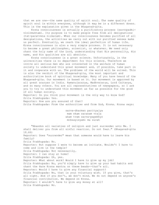 that we are one--the same quality of spirit soul. The same quality of
spirit soul is within everyone, although it may be in a different dress.
This is the explanation given in the Bhagavad-gita.
Krsna consciousness is actually a purificatory process (sarvopadhi-
vinirmuktam). Its purpose is to make people free from all designations
(tat-paratvena nirmalam). When our consciousness becomes purified of all
designations, the activities we carry out with our purified senses make
us perfect. Eventually, we reach the ideal perfection of human life.
Krsna consciousness is also a very simple process. It is not necessary
to become a great philosopher, scientist, or whatever. We need only
chant the holy name of the Lord, understanding that His personality, His
name, and His qualities are all absolute.
Krsna consciousness is a great science. Unfortunately, in the
universities there is no department for this science. Therefore we
invite all serious men who are interested in the welfare of human
society to understand this great movement and, if possible, take part in
it and cooperate with us. The problems of the world will be solved. This
is also the verdict of the Bhagavad-gita, the most important and
authoritative book of spiritual knowledge. Many of you have heard of the
Bhagavad-gita. Our movement is based on it. Our movement is approved by
all great acaryas in India. Ramanujacarya, Madhvacarya, Lord Caitanya,
and so many others. You are all representatives of newspapers, so I ask
you to try to understand this movement as far as possible for the good
of all human society.
Reporter: Do you think your movement is the only way to know God?
Srila Prabhupada: Yes.
Reporter: How are you assured of that?
Srila Prabhupada: From the authorities and from God, Krsna. Krsna says:
sarva-dharman parityajya
mam ekam saranam vraja
aham tvam sarva-papebhyo
moksayisyami ma sucah
"Abandon all varieties of religion and just surrender unto Me. I
shall deliver you from all sinful reaction. Do not fear." (Bhagavad-gita
18.66)
Reporter: Does "surrender" mean that someone would have to leave his
family?
Srila Prabhupada: No.
Reporter: But suppose I were to become an initiate. Wouldn't I have to
come and live in the temple?
Srila Prabhupada: Not necessarily.
Reporter: I can stay at home?
Srila Prabhupada: Oh, yes.
Reporter: What about work? Would I have to give up my job?
Srila Prabhupada: No, you'd simply have to give up your bad habits and
chant the Hare Krsna mantra on these beads--that's all.
Reporter: Would I have to give any financial support?
Srila Prabhupada: No, that is your voluntary wish. If you give, that's
all right. And if you don't, we don't mind. We do not depend on anyone's
financial contribution. We depend on Krsna.
Reporter: I wouldn't have to give any money at all?
Srila Prabhupada: No.
 
