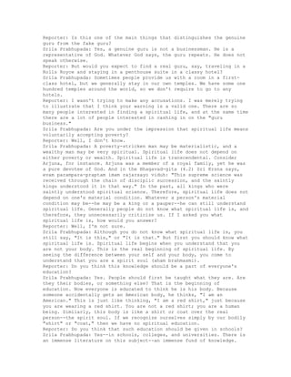 Reporter: Is this one of the main things that distinguishes the genuine
guru from the fake guru?
Srila Prabhupada: Yes, a genuine guru is not a businessman. He is a
representative of God. Whatever God says, the guru repeats. He does not
speak otherwise.
Reporter: But would you expect to find a real guru, say, traveling in a
Rolls Royce and staying in a penthouse suite in a classy hotel?
Srila Prabhupada: Sometimes people provide us with a room in a first-
class hotel, but we generally stay in our own temples. We have some one
hundred temples around the world, so we don't require to go to any
hotels.
Reporter: I wasn't trying to make any accusations. I was merely trying
to illustrate that I think your warning is a valid one. There are so
many people interested in finding a spiritual life, and at the same time
there are a lot of people interested in cashing in on the "guru
business."
Srila Prabhupada: Are you under the impression that spiritual life means
voluntarily accepting poverty?
Reporter: Well, I don't know.
Srila Prabhupada: A poverty-stricken man may be materialistic, and a
wealthy man may be very spiritual. Spiritual life does not depend on
either poverty or wealth. Spiritual life is transcendental. Consider
Arjuna, for instance. Arjuna was a member of a royal family, yet he was
a pure devotee of God. And in the Bhagavad-gita (4.2) Sri Krsna says,
evam parampara-praptam imam rajarsayo viduh: "This supreme science was
received through the chain of disciplic succession, and the saintly
kings understood it in that way." In the past, all kings who were
saintly understood spiritual science. Therefore, spiritual life does not
depend on one's material condition. Whatever a person's material
condition may be--he may be a king or a pauper--he can still understand
spiritual life. Generally people do not know what spiritual life is, and
therefore, they unnecessarily criticize us. If I asked you what
spiritual life is, how would you answer?
Reporter: Well, I'm not sure.
Srila Prabhupada: Although you do not know what spiritual life is, you
still say, "It is this," or "It is that." But first you should know what
spiritual life is. Spiritual life begins when you understand that you
are not your body. This is the real beginning of spiritual life. By
seeing the difference between your self and your body, you come to
understand that you are a spirit soul (aham brahmasmi).
Reporter: Do you think this knowledge should be a part of everyone's
education?
Srila Prabhupada: Yes. People should first be taught what they are. Are
they their bodies, or something else? That is the beginning of
education. Now everyone is educated to think he is his body. Because
someone accidentally gets an American body, he thinks, "I am an
American." This is just like thinking, "I am a red shirt," just because
you are wearing a red shirt. You are not a red shirt; you are a human
being. Similarly, this body is like a shirt or coat over the real
person--the spirit soul. If we recognize ourselves simply by our bodily
"shirt" or "coat," then we have no spiritual education.
Reporter: Do you think that such education should be given in schools?
Srila Prabhupada: Yes--in schools, colleges, and universities. There is
an immense literature on this subject--an immense fund of knowledge.
 
