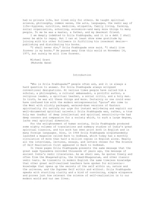 had no private life, but lived only for others. He taught spiritual
science, philosophy, common sense, the arts, languages, the vedic way of
life--hygiene, nutrition, medicine, etiquette, family living, farming,
social organization, schooling, economics--and many more things to many
people. To me he was a master, a father, and my dearmost friend.
I am deeply indebted to Srila Prabhupada, and it is a debt I shall
never be able to repay. But I can at least show some gratitude by
joining with his other followers in fulfilling his innermost desire--
publishing and distributing his books.
"I shall never die," Srila Prabhupada once said. "I shall live
forever in my books." He passed away from this world on November 14,
1977, but surely he will live forever.
Michael Grant
(Mukunda dasa)
Introduction
"Who is Srila Prabhupada?" people often ask, and it is always a
hard question to answer. For Srila Prabhupada always eclipsed
conventional designations. At various times people have called him a
scholar, a philosopher, a cultural ambassador, a prolific author, a
religious leader, a spiritual teacher, a social critic, and a holy man.
In truth, he was all these things and more. Certainly no one could ever
have confused him with the modern entrepreneurial "gurus" who come to
the West with slickly packaged, watered-down versions of Eastern
spirituality (to satisfy our urge for instant well-being and exploit our
well-documented spiritual naivete.) Srila Prabhupada was, rather, a true
holy man (sadhu) of deep intellectual and spiritual sensitivity--he had
deep concern and compassion for a society which, to such a large degree,
lacks real spiritual dimension.
For the enlightenment of human society, Srila Prabhupada produced
some eighty volumes of translations and summary studies of India's great
spiritual classics, and his work has seen print both in English and in
many foreign languages. Also, in 1944 Srila Prabhupada singlehandedly
launched a magazine called Back to Godhead, which today has a monthly
circulation of more than half a million copies in English alone. Nearly
all the interviews, lectures, essays, and letters chosen for The Science
of Self Realization first appeared in Back to Godhead.
In these pages Srila Prabhupada presents the same message that the
great sage Vyasadeva recorded thousands of years ago, the message of
ancient India's vedic literatures. As we shall see, he quotes freely and
often from the Bhagavad-gita, the Srimad-Bhagavatam, and other classic
vedic texts. He transmits in modern English the same timeless knowledge
that other great self-realized teachers have spoken for millennia--
knowledge that opens up the secrets of the self within us, nature and
the universe, and the Supreme Self within and without. Srila Prabhupada
speaks with startling clarity and a kind of convincing, simple eloquence
and proves just how relevant the science of self-realization is to our
modern world and our own lives.
 