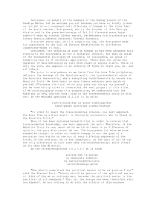 Gentlemen, on behalf of the members of the Bombay branch of the
Gaudiya Matha, let me welcome you all because you have so kindly joined
us tonight in our congregational offerings of homage to the lotus feet
of the world teacher, Acaryadeva, who is the founder of this Gaudiya
Mission and is the president-acarya of Sri Sri Visva-vaisnava Raja-
sabha--I mean my eternal divine master, Paramahamsa Parivrajakacarya Sri
Srimad Bhaktisiddhanta Sarasvati Gosvami Maharaja.
Sixty-two years ago, on this auspicious day, the Acaryadeva made
his appearance by the call of Thakura Bhaktivinoda at Sri-ksetra
Jagannatha-dhama at Puri.
Gentlemen, the offering of such an homage as has been arranged this
evening to the Acaryadeva is not a sectarian concern, for when we speak
of the fundamental principle of gurudeva, or acaryadeva, we speak of
something that is of universal application. There does not arise any
question of discriminating my guru from yours or anyone else's. There is
only one guru, who appears in an infinity of forms to teach you, me, and
all others.
The guru, or acaryadeva, as we learn from the bona fide scriptures,
delivers the message of the absolute world, the transcendental abode of
the Absolute Personality, where everything nondifferentially serves the
Absolute Truth. We have heard so many times: mahajano yena gatah sa
panthah ("Traverse the trail which your previous acarya has passed"),
but we have hardly tried to understand the real purport of this sloka.
If we scrutinizingly study this proposition, we understand that the
mahajana is one, and the royal road to the transcendental world is also
one. In the Mundaka Upanisad (1.2.12) it is said:
tad-vijnanartham sa gurum evabhigacchet
samit-panih srotriyam brahma-nistham
"In order to learn the transcendental science, one must approach
the bona fide spiritual master in disciplic succession, who is fixed in
the Absolute Truth."
Thus it has been enjoined herewith that in order to receive that
transcendental knowledge, one must approach the guru. Therefore, if the
Absolute Truth is one, about which we think there is no difference of
opinion, the guru also cannot be two. The Acaryadeva for whom we have
assembled tonight to offer our humble homage is not the guru of a
sectarian institution or one out of many differing exponents of the
truth. On the contrary, he is the Jagad-guru, or the guru of all of us;
the only difference is that some obey him wholeheartedly, while others
do not obey him directly.
In the Srimad-Bhagavatam (11.17.27) it is said:
acaryam mam vijaniyan
na vamanyeta karhicit
na martya-buddhyasuyeta
sarva-devamayo guruh
"One should understand the spiritual master to be as good as I am,"
said the Blessed Lord. "Nobody should be jealous of the spiritual master
or think of him as an ordinary man, because the spiritual master is the
sum total of all demigods." That is, the acarya has been identified with
God Himself. He has nothing to do with the affairs of this mundane
 