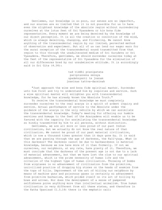 Gentlemen, our knowledge is so poor, our senses are so imperfect,
and our sources are so limited that it is not possible for us to have
even the slightest knowledge of the absolute region without surrendering
ourselves at the lotus feet of Sri Vyasadeva or his bona fide
representative. Every moment we are being deceived by the knowledge of
our direct perception. It is all the creation or concoction of the mind,
which is always deceiving, changing, and flickering. We cannot know
anything of the transcendental region by our limited, perverted method
of observation and experiment. But all of us can lend our eager ears for
the aural reception of the transcendental sound transmitted from that
region to this through the unadulterated medium of Sri Gurudeva or Sri
Vyasadeva. Therefore, gentlemen, we should surrender ourselves today at
the feet of the representative of Sri Vyasadeva for the elimination of
all our differences bred by our unsubmissive attitude. It is accordingly
said in Sri Gita (4.34):
tad viddhi pranipatena
pariprasnena sevaya
upadeksyanti te jnanam
jnaninas tattva-darsinah
"Just approach the wise and bona fide spiritual master. Surrender
unto him first and try to understand him by inquiries and service. Such
a wise spiritual master will enlighten you with transcendental
knowledge, for he has already known the Absolute Truth."
To receive the transcendental knowledge we must completely
surrender ourselves to the real acarya in a spirit of ardent inquiry and
service. Actual performance of service to the Absolute under the
guidance of the acarya is the only vehicle by which we can assimilate
the transcendental knowledge. Today's meeting for offering our humble
services and homage to the feet of the Acaryadeva will enable us to be
favored with the capacity for assimilating the transcendental knowledge
so kindly transmitted by him to all persons, without distinction.
Gentlemen, we are all more or less proud of our past Indian
civilization, but we actually do not know the real nature of that
civilization. We cannot be proud of our past material civilization,
which is now a thousand times greater than in days gone by. It is said
that we are passing through the age of darkness, the Kali-yuga. What is
this darkness? The darkness cannot be due to backwardness in material
knowledge, because we now have more of it than formerly. If not we
ourselves, our neighbors, at any rate, have plenty of it. Therefore, we
must conclude that the darkness of the present age is not due to a lack
of material advancement, but that we have lost the clue to our spiritual
advancement, which is the prime necessity of human life and the
criterion of the highest type of human civilization. Throwing of bombs
from airplanes is no advancement of civilization from the primitive,
uncivilized practice of dropping big stones on the heads of enemies from
the tops of hills. Improvement of the art of killing our neighbors by
means of machine guns and poisonous gases is certainly no advancement
from primitive barbarism, which prided itself on its art of killing by
bows and arrows. Nor does the development of a sense of pampered
selfishness prove anything more than intellectual animalism. True human
civilization is very different from all these states, and therefore in
the Katha Upanisad (1.3.14) there is the emphatic call:
 