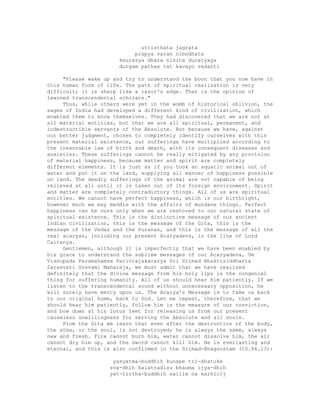 uttisthata jagrata
prapya varan nibodhata
ksurasya dhara nisita duratyaya
durgam pathas tat kavayo vadanti
"Please wake up and try to understand the boon that you now have in
this human form of life. The path of spiritual realization is very
difficult; it is sharp like a razor's edge. That is the opinion of
learned transcendental scholars."
Thus, while others were yet in the womb of historical oblivion, the
sages of India had developed a different kind of civilization, which
enabled them to know themselves. They had discovered that we are not at
all material entities, but that we are all spiritual, permanent, and
indestructible servants of the Absolute. But because we have, against
our better judgment, chosen to completely identify ourselves with this
present material existence, our sufferings have multiplied according to
the inexorable law of birth and death, with its consequent diseases and
anxieties. These sufferings cannot be really mitigated by any provision
of material happiness, because matter and spirit are completely
different elements. It is just as if you took an aquatic animal out of
water and put it on the land, supplying all manner of happiness possible
on land. The deadly sufferings of the animal are not capable of being
relieved at all until it is taken out of its foreign environment. Spirit
and matter are completely contradictory things. All of us are spiritual
entities. We cannot have perfect happiness, which is our birthright,
however much we may meddle with the affairs of mundane things. Perfect
happiness can be ours only when we are restored to our natural state of
spiritual existence. This is the distinctive message of our ancient
Indian civilization, this is the message of the Gita, this is the
message of the Vedas and the Puranas, and this is the message of all the
real acaryas, including our present Acaryadeva, in the line of Lord
Caitanya.
Gentlemen, although it is imperfectly that we have been enabled by
his grace to understand the sublime messages of our Acaryadeva, Om
Visnupada Paramahamsa Parivrajakacarya Sri Srimad Bhaktisiddhanta
Sarasvati Gosvami Maharaja, we must admit that we have realized
definitely that the divine message from his holy lips is the congenial
thing for suffering humanity. All of us should hear him patiently. If we
listen to the transcendental sound without unnecessary opposition, he
will surely have mercy upon us. The Acarya's Message is to take us back
to our original home, back to God. Let me repeat, therefore, that we
should hear him patiently, follow him in the measure of our conviction,
and bow down at his lotus feet for releasing us from our present
causeless unwillingness for serving the Absolute and all souls.
From the Gita we learn that even after the destruction of the body,
the atma, or the soul, is not destroyed; he is always the same, always
new and fresh. Fire cannot burn him, water cannot dissolve him, the air
cannot dry him up, and the sword cannot kill him. He is everlasting and
eternal, and this is also confirmed in the Srimad-Bhagavatam (10.84.13):
yasyatma-buddhih kunape tri-dhatuke
sva-dhih kalatradisu bhauma ijya-dhih
yat-tirtha-buddhih salile na karhicij
 