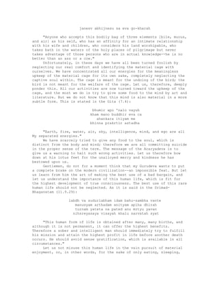 janesv abhijnesu sa eva go-kharah
"Anyone who accepts this bodily bag of three elements [bile, mucus,
and air] as his self, who has an affinity for an intimate relationship
with his wife and children, who considers his land worshipable, who
takes bath in the waters of the holy places of pilgrimage but never
takes advantage of those persons who are in actual knowledge--he is no
better than an ass or a cow."
Unfortunately, in these days we have all been turned foolish by
neglecting our real comfort and identifying the material cage with
ourselves. We have concentrated all our energies for the meaningless
upkeep of the material cage for its own sake, completely neglecting the
captive soul within. The cage is meant for the undoing of the bird; the
bird is not meant for the welfare of the cage. Let us, therefore, deeply
ponder this. All our activities are now turned toward the upkeep of the
cage, and the most we do is try to give some food to the mind by art and
literature. But we do not know that this mind is also material in a more
subtle form. This is stated in the Gita (7.4):
bhumir apo 'nalo vayuh
kham mano buddhir eva ca
ahankara itiyam me
bhinna prakrtir astadha
"Earth, fire, water, air, sky, intelligence, mind, and ego are all
My separated energies."
We have scarcely tried to give any food to the soul, which is
distinct from the body and mind; therefore we are all committing suicide
in the proper sense of the term. The message of the Acaryadeva is to
give us a warning to halt such wrong activities. Let us therefore bow
down at his lotus feet for the unalloyed mercy and kindness he has
bestowed upon us.
Gentlemen, do not for a moment think that my Gurudeva wants to put
a complete brake on the modern civilization--an impossible feat. But let
us learn from him the art of making the best use of a bad bargain, and
let us understand the importance of this human life, which is fit for
the highest development of true consciousness. The best use of this rare
human life should not be neglected. As it is said in the Srimad-
Bhagavatam (11.9.29):
labdh va sudurlabham idam bahu-sambha vante
manusyam arthadam anityam apiha dhirah
turnam yateta na pated anu mrtyu yavan
nihsreyasaya visayah khalu sarvatah syat
"This human form of life is obtained after many, many births, and
although it is not permanent, it can offer the highest benefits.
Therefore a sober and intelligent man should immediately try to fulfill
his mission and attain the highest profit in life before another death
occurs. He should avoid sense gratification, which is available in all
circumstances."
Let us not misuse this human life in the vain pursuit of material
enjoyment, or, in other words, for the sake of only eating, sleeping,
 