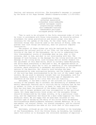fearing, and sensuous activities. The Acaryadeva's message is conveyed
by the words of Sri Rupa Gosvami (Bhakti-rasamrta-sindhu 1.2.255-256):
anasaktasya visayan
yatharham upayunjatah
nirbandhah krsna-sambandhe
yuktam vairagyam ucyate
prapancikataya buddhya
hari-sambandhi-vastunah
mumuksubhih parityago
vairagyam phalgu kathyate
"One is said to be situated in the fully renounced order of life if
he lives in accordance with Krsna consciousness. He should be without
attachment for sense gratification and should accept only what is
necessary for the upkeep of the body. On the other hand, one who
renounces things that could be used in the service of Krsna, under the
pretext that such things are material, does not practice complete
renunciation.
The purport of these slokas can only be realized by fully
developing the rational portion of our life, not the animal portion.
Sitting at the feet of the Acaryadeva, let us try to understand from
this transcendental source of knowledge what we are, what is this
universe, what is God, and what is our relationship with Him. The
message of Lord Caitanya is the message for the living entities and the
message of the living world. Lord Caitanya did not bother Himself for
the upliftment of this dead world, which is suitably named Martyaloka,
the world where everything is destined to die. He appeared before us
four hundred fifty years ago to tell us something of the transcendental
universe, where everything is permanent and everything is for the
service of the Absolute. But recently Lord Caitanya has been
misrepresented by some unscrupulous persons, and the highest philosophy
of the Lord has been misinterpreted to be the cult of the lowest type of
society. We are glad to announce tonight that our Acaryadeva, with his
usual kindness, saved us from this horrible type of degradation, and
therefore we bow down at his lotus feet with all humility.
Gentlemen, it has been a mania of the cultured (or uncultured)
society of the present day to accredit the Personality of Godhead with
merely impersonal features and to stultify Him by claiming that He has
no senses, no form, no activity, no head, no legs, and no enjoyment.
This has also been the pleasure of the modern scholars due to their
sheer lack of proper guidance and true introspection in the spiritual
realm. All these empiricists think alike: all the enjoyable things
should be monopolized by the human society, or by a particular class
only, and the impersonal God should be a mere order-supplier for their
whimsical feats. We are happy that we have been relieved of this
horrible type of malady by the mercy of His Divine Grace Paramahamsa
Parivrajakacarya Bhaktisiddhanta Sarasvati Gosvami Maharaja. He is our
eye-opener, our eternal father, our eternal preceptor, and our eternal
guide. Let us therefore bow down at his lotus feet on this auspicious
day.
Gentlemen, although we are like ignorant children in the knowledge
of the Transcendence, still His Divine Grace, my Gurudeva, has kindled a
small fire within us to dissipate the invincible darkness of empirical
 