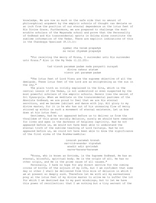 knowledge. We are now so much on the safe side that no amount of
philosophical argument by the empiric schools of thought can deviate us
an inch from the position of our eternal dependence on the lotus feet of
His Divine Grace. Furthermore, we are prepared to challenge the most
erudite scholars of the Mayavada school and prove that the Personality
of Godhead and His transcendental sports in Goloka alone constitute the
sublime information of the Vedas. There are explicit indications of this
in the Chandogya Upanisad (8.13.1):
syamac cha valam prapadye
sa valac chyamam prapadye
"For receiving the mercy of Krsna, I surrender unto His surrender
unto Krsna." Also in the Rg Veda (1.22.20):
tad visnoh paramam padam sada pasyanti surayah
diviva caksur atatam
visnor yat paramam padam
"The lotus feet of Lord Visnu are the supreme objective of all the
demigods. These lotus feet of the Lord are as enlightening as the sun in
the sky."
The plain truth so vividly explained in the Gita, which is the
central lesson of the Vedas, is not understood or even suspected by the
most powerful scholars of the empiric schools. Herein lies the secret of
Sri Vyasa-puja. When we meditate on the transcendental pastimes of the
Absolute Godhead, we are proud to feel that we are His eternal
servitors, and we become jubilant and dance with joy. All glory to my
divine master, for it is he who has out of his unceasing flow of mercy
stirred up within us such a movement of eternal existence. Let us bow
down at his lotus feet.
Gentlemen, had he not appeared before us to deliver us from the
thralldom of this gross worldly delusion, surely we should have remained
for lives and ages in the darkness of helpless captivity. Had he not
appeared before us, we would not have been able to understand the
eternal truth of the sublime teaching of Lord Caitanya. Had he not
appeared before us, we could not have been able to know the significance
of the first sloka of the Brahma-samhita:
isvarah paramah krsnah
sac-cid-ananda- vigrahah
anadir adir govindah
sarva-karana-karanam
"Krsna, who is known as Govinda, is the Supreme Godhead. He has an
eternal, blissful, spiritual body. He is the origin of all. He has no
other origin, and He is the prime cause of all causes."
Personally, I have no hope for any direct service for the coming
crores of births of the sojourn of my life, but I am confident that some
day or other I shall be delivered from this mire of delusion in which I
am at present so deeply sunk. Therefore let me with all my earnestness
pray at the lotus feet of my divine master to allow me to suffer the lot
for which I am destined due to my past misdoings, but to let me have
this power of recollection: that I am nothing but a tiny servant of the
 