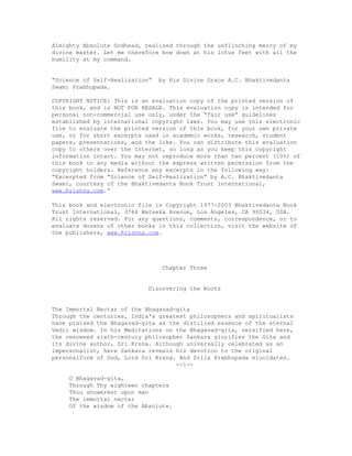 Almighty Absolute Godhead, realized through the unflinching mercy of my
divine master. Let me therefore bow down at his lotus feet with all the
humility at my command.
“Science of Self-Realization” by His Divine Grace A.C. Bhaktivedanta
Swami Prabhupada.
COPYRIGHT NOTICE: This is an evaluation copy of the printed version of
this book, and is NOT FOR RESALE. This evaluation copy is intended for
personal non-commercial use only, under the “fair use” guidelines
established by international copyright laws. You may use this electronic
file to evaluate the printed version of this book, for your own private
use, or for short excerpts used in academic works, research, student
papers, presentations, and the like. You can distribute this evaluation
copy to others over the Internet, so long as you keep this copyright
information intact. You may not reproduce more than ten percent (10%) of
this book in any media without the express written permission from the
copyright holders. Reference any excerpts in the following way:
“Excerpted from “Science of Self-Realization” by A.C. Bhaktivedanta
Swami, courtesy of the Bhaktivedanta Book Trust International,
www.Krishna.com.”
This book and electronic file is Copyright 1977-2003 Bhaktivedanta Book
Trust International, 3764 Watseka Avenue, Los Angeles, CA 90034, USA.
All rights reserved. For any questions, comments, correspondence, or to
evaluate dozens of other books in this collection, visit the website of
the publishers, www.Krishna.com.
Chapter Three
Discovering the Roots
The Immortal Nectar of the Bhagavad-gita
Through the centuries, India's greatest philosophers and spiritualists
have praised the Bhagavad-gita as the distilled essence of the eternal
Vedic wisdom. In his Meditations on the Bhagavad-gita, versified here,
the renowned sixth-century philosopher Sankara glorifies the Gita and
its divine author, Sri Krsna. Although universally celebrated as an
impersonalist, here Sankara reveals his devotion to the original
personalform of God, Lord Sri Krsna. And Srila Prabhupada elucidates.
--1--
O Bhagavad-gita,
Through Thy eighteen chapters
Thou showerest upon man
The immortal nectar
Of the wisdom of the Absolute.
 