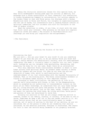 Among the thirty-six selections chosen for this special book, we
hear Srila Prabhupada's moving poem upon his arrival in America, his
exchange with a noted cardiologist on "soul research," his revelations
to London Broadcasting Company on reincarnation, his telling remarks to
the London Times on real and false gurus, his dialogue with a German
Benedictine monk on Krsna and Christ, his insights on superconsciousness
and the law of karma, his conversation with a leading Russian scholar on
spiritual communism, and his intimate talk with his disciples on the
sham of modern science.
Read the selections in order, if you like, or start with the ones
that first catch your interest. (The glossary at the back will explain
unfamiliar words and names.) The Science of Self-Realization will
challenge you and bring you inspiration and enlightenment.
--The Publishers
Chapter One
Learning the Science of the Self
Discovering the Self
Who are you?... Are you your body? Or your mind? Or are you something
higher? Do you know who you are, or do you merely think you know? And
does it really matter? Our materialistic society, with its unenlightened
leadership, has made it virtually taboo to inquire into our real, higher
self. Instead we use our valuable time maintaining, decorating, and
pampering the body for its own sake. Might there be an alternative?
This very important Krsna consciousness movement is meant to save
human society from spiritual death. At present human society is being
misled by leaders who are blind, for they do not know the aim and
objective of human life, which is self-realization and the
reestablishment of our lost relationship with the Supreme Personality of
Godhead. That is the missing point. The Krsna consciousness movement is
trying to enlighten human society in this important matter.
According to Vedic civilization, the perfection of life is to
realize one's relationship with Krsna, or God. In the Bhagavad-gita,
which is accepted by all authorities in transcendental science as the
basis of all Vedic knowledge, we understand that not only human beings
but all living entities are parts and parcels of God. The parts are
meant for serving the whole, just as the legs, hands, fingers, and ears
are meant for serving the total body. We living entities, being parts
and parcels of God, are duty-bound to serve Him.
Actually our position is that we are always rendering service to
someone, either to our family, country, or society. If we have no one to
serve, sometimes we keep a pet cat or dog and render service to it. All
these factors prove that we are constitutionally meant to render
service, yet in spite of serving to the best of our ability, we are not
satisfied. Nor is the person to whom we are rendering that service
satisfied. On the material platform, everyone is frustrated. The reason
for this is that the service being rendered is not properly directed.
 