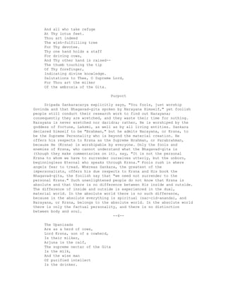 And all who take refuge
At Thy lotus feet.
Thou art indeed
The wish-fulfilling tree
For Thy devotee.
Thy one hand holds a staff
For driving cows,
And Thy other hand is raised--
The thumb touching the tip
Of Thy forefinger,
Indicating divine knowledge.
Salutations to Thee, O Supreme Lord,
For Thou art the milker
Of the ambrosia of the Gita.
Purport
Sripada Sankaracarya explicitly says, "You fools, just worship
Govinda and that Bhagavad-gita spoken by Narayana Himself," yet foolish
people still conduct their research work to find out Narayana;
consequently they are wretched, and they waste their time for nothing.
Narayana is never wretched nor daridra; rather, He is worshiped by the
goddess of fortune, Laksmi, as well as by all living entities. Sankara
declared himself to be "Brahman," but he admits Narayana, or Krsna, to
be the Supreme Personality who is beyond the material creation. He
offers his respects to Krsna as the Supreme Brahman, or Parabrahman,
because He (Krsna) is worshipable by everyone. Only the fools and
enemies of Krsna, who cannot understand what the Bhagavad-gita is
(though they make commentaries on it), say, "It is not the personal
Krsna to whom we have to surrender ourselves utterly, but the unborn,
beginningless Eternal who speaks through Krsna." Fools rush in where
angels fear to tread. Whereas Sankara, the greatest of the
impersonalists, offers his due respects to Krsna and His book the
Bhagavad-gita, the foolish say that "we need not surrender to the
personal Krsna." Such unenlightened people do not know that Krsna is
absolute and that there is no difference between His inside and outside.
The difference of inside and outside is experienced in the dual,
material world. In the absolute world there is no such difference,
because in the absolute everything is spiritual (sac-cid-ananda), and
Narayana, or Krsna, belongs to the absolute world. In the absolute world
there is only the factual personality, and there is no distinction
between body and soul.
--4--
The Upanisads
Are as a herd of cows,
Lord Krsna, son of a cowherd,
Is their milker,
Arjuna is the calf,
The supreme nectar of the Gita
Is the milk,
And the wise man
Of purified intellect
Is the drinker.
 