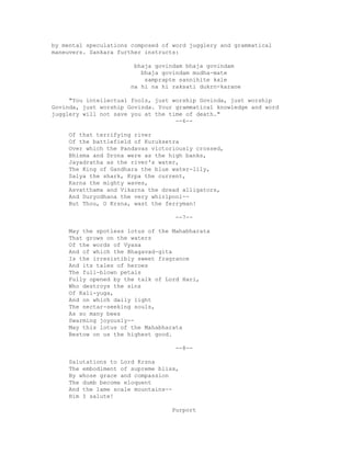 by mental speculations composed of word jugglery and grammatical
maneuvers. Sankara further instructs:
bhaja govindam bhaja govindam
bhaja govindam mudha-mate
samprapte sannihite kale
na hi na hi raksati dukrn-karane
"You intellectual fools, just worship Govinda, just worship
Govinda, just worship Govinda. Your grammatical knowledge and word
jugglery will not save you at the time of death."
--6--
Of that terrifying river
Of the battlefield of Kuruksetra
Over which the Pandavas victoriously crossed,
Bhisma and Drona were as the high banks,
Jayadratha as the river's water,
The King of Gandhara the blue water-lily,
Salya the shark, Krpa the current,
Karna the mighty waves,
Asvatthama and Vikarna the dread alligators,
And Duryodhana the very whirlpool--
But Thou, O Krsna, wast the ferryman!
--7--
May the spotless lotus of the Mahabharata
That grows on the waters
Of the words of Vyasa
And of which the Bhagavad-gita
Is the irresistibly sweet fragrance
And its tales of heroes
The full-blown petals
Fully opened by the talk of Lord Hari,
Who destroys the sins
Of Kali-yuga,
And on which daily light
The nectar-seeking souls,
As so many bees
Swarming joyously--
May this lotus of the Mahabharata
Bestow on us the highest good.
--8--
Salutations to Lord Krsna
The embodiment of supreme bliss,
By whose grace and compassion
The dumb become eloquent
And the lame scale mountains--
Him I salute!
Purport
 