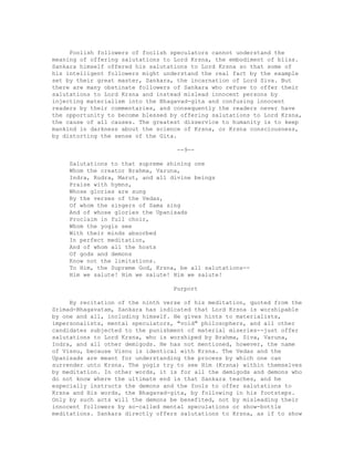 Foolish followers of foolish speculators cannot understand the
meaning of offering salutations to Lord Krsna, the embodiment of bliss.
Sankara himself offered his salutations to Lord Krsna so that some of
his intelligent followers might understand the real fact by the example
set by their great master, Sankara, the incarnation of Lord Siva. But
there are many obstinate followers of Sankara who refuse to offer their
salutations to Lord Krsna and instead mislead innocent persons by
injecting materialism into the Bhagavad-gita and confusing innocent
readers by their commentaries, and consequently the readers never have
the opportunity to become blessed by offering salutations to Lord Krsna,
the cause of all causes. The greatest disservice to humanity is to keep
mankind in darkness about the science of Krsna, or Krsna consciousness,
by distorting the sense of the Gita.
--9--
Salutations to that supreme shining one
Whom the creator Brahma, Varuna,
Indra, Rudra, Marut, and all divine beings
Praise with hymns,
Whose glories are sung
By the verses of the Vedas,
Of whom the singers of Sama sing
And of whose glories the Upanisads
Proclaim in full choir,
Whom the yogis see
With their minds absorbed
In perfect meditation,
And of whom all the hosts
Of gods and demons
Know not the limitations.
To Him, the Supreme God, Krsna, be all salutations--
Him we salute! Him we salute! Him we salute!
Purport
By recitation of the ninth verse of his meditation, quoted from the
Srimad-Bhagavatam, Sankara has indicated that Lord Krsna is worshipable
by one and all, including himself. He gives hints to materialists,
impersonalists, mental speculators, "void" philosophers, and all other
candidates subjected to the punishment of material miseries--just offer
salutations to Lord Krsna, who is worshiped by Brahma, Siva, Varuna,
Indra, and all other demigods. He has not mentioned, however, the name
of Visnu, because Visnu is identical with Krsna. The Vedas and the
Upanisads are meant for understanding the process by which one can
surrender unto Krsna. The yogis try to see Him (Krsna) within themselves
by meditation. In other words, it is for all the demigods and demons who
do not know where the ultimate end is that Sankara teaches, and he
especially instructs the demons and the fools to offer salutations to
Krsna and His words, the Bhagavad-gita, by following in his footsteps.
Only by such acts will the demons be benefited, not by misleading their
innocent followers by so-called mental speculations or show-bottle
meditations. Sankara directly offers salutations to Krsna, as if to show
 