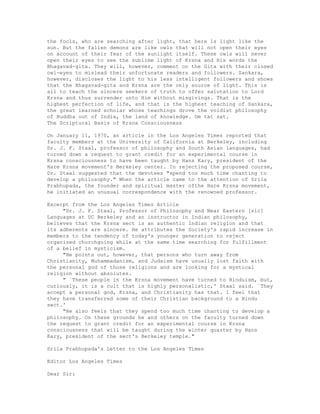 the fools, who are searching after light, that here ls light like the
sun. But the fallen demons are like owls that will not open their eyes
on account of their fear of the sunlight itself. These owls will never
open their eyes to see the sublime light of Krsna and His words the
Bhagavad-gita. They will, however, comment on the Gita with their closed
owl-eyes to mislead their unfortunate readers and followers. Sankara,
however, discloses the light to his less intelligent followers and shows
that the Bhagavad-gita and Krsna are the only source of light. This is
all to teach the sincere seekers of truth to offer salutation to Lord
Krsna and thus surrender unto Him without misgivings. That is the
highest perfection of life, and that is the highest teaching of Sankara,
the great learned scholar whose teachings drove the voidist philosophy
of Buddha out of India, the land of knowledge. Om tat sat.
The Scriptural Basis of Krsna Consciousness
On January 11, 1970, an article in the Los Angeles Times reported that
faculty members at the University of California at Berkeley, including
Dr. J. F. Staal, professor of philosophy and South Asian languages, had
turned down a request to grant credit for an experimental course in
Krsna consciousness to have been taught by Hans Kary, president of the
Hare Krsna movement's Berkeley center. In rejecting the proposed course,
Dr. Staal suggested that the devotees "spend too much time chanting to
develop a philosophy." When the article came to the attention of Srila
Prabhupada, the founder and spiritual master ofthe Hare Krsna movement,
he initiated an unusual correspondence with the renowned professor.
Excerpt from the Los Angeles Times Article
"Dr. J. F. Staal, Professor of Philosophy and Near Eastern [sic]
Languages at UC Berkeley and an instructor in Indian philosophy,
believes that the Krsna sect is an authentic Indian religion and that
its adherents are sincere. He attributes the Society's rapid increase in
members to the tendency of today's younger generation to reject
organized churchgoing while at the same time searching for fulfillment
of a belief in mysticism.
"He points out, however, that persons who turn away from
Christianity, Muhammadanism, and Judaism have usually lost faith with
the personal god of those religions and are looking for a mystical
religion without absolutes.
" `These people in the Krsna movement have turned to Hinduism, but,
curiously, it is a cult that is highly personalistic,' Staal said. `They
accept a personal god, Krsna, and Christianity has that. I feel that
they have transferred some of their Christian background to a Hindu
sect.'
"He also feels that they spend too much time chanting to develop a
philosophy. On these grounds he and others on the faculty turned down
the request to grant credit for an experimental course in Krsna
consciousness that will be taught during the winter quarter by Hans
Kary, president of the sect's Berkeley temple."
Srila Prabhupada's Letter to the Los Angeles Times
Editor Los Angeles Times
Dear Sir:
 