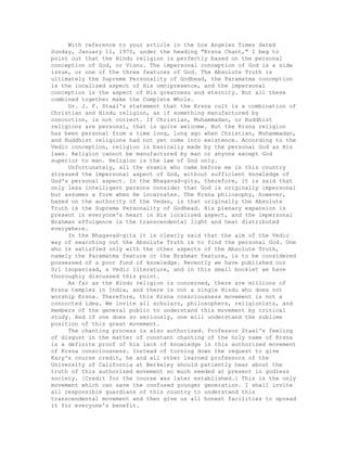 With reference to your article in the Los Angeles Times dated
Sunday, January 11, 1970, under the heading "Krsna Chant," I beg to
point out that the Hindu religion is perfectly based on the personal
conception of God, or Visnu. The impersonal conception of God is a side
issue, or one of the three features of God. The Absolute Truth is
ultimately the Supreme Personality of Godhead, the Paramatma conception
is the localized aspect of His omnipresence, and the impersonal
conception is the aspect of His greatness and eternity. But all these
combined together make the Complete Whole.
Dr. J. F. Staal's statement that the Krsna cult is a combination of
Christian and Hindu religion, as if something manufactured by
concoction, is not correct. If Christian, Muhammadan, or Buddhist
religions are personal, that is quite welcome. But the Krsna religion
has been personal from a time long, long ago when Christian, Muhammadan,
and Buddhist religions had not yet come into existence. According to the
Vedic conception, religion is basically made by the personal God as His
laws. Religion cannot be manufactured by man or anyone except God
superior to man. Religion is the law of God only.
Unfortunately, all the svamis who came before me in this country
stressed the impersonal aspect of God, without sufficient knowledge of
God's personal aspect. In the Bhagavad-gita, therefore, it is said that
only less intelligent persons consider that God is originally impersonal
but assumes a form when He incarnates. The Krsna philosophy, however,
based on the authority of the Vedas, is that originally the Absolute
Truth is the Supreme Personality of Godhead. His plenary expansion is
present in everyone's heart in His localized aspect, and the impersonal
Brahman effulgence is the transcendental light and heat distributed
everywhere.
In the Bhagavad-gita it is clearly said that the aim of the Vedic
way of searching out the Absolute Truth is to find the personal God. One
who is satisfied only with the other aspects of the Absolute Truth,
namely the Paramatma feature or the Brahman feature, is to be considered
possessed of a poor fund of knowledge. Recently we have published our
Sri Isopanisad, a Vedic literature, and in this small booklet we have
thoroughly discussed this point.
As far as the Hindu religion is concerned, there are millions of
Krsna temples in India, and there is not a single Hindu who does not
worship Krsna. Therefore, this Krsna consciousness movement is not a
concocted idea. We invite all scholars, philosophers, religionists, and
members of the general public to understand this movement by critical
study. And if one does so seriously, one will understand the sublime
position of this great movement.
The chanting process is also authorized. Professor Staal's feeling
of disgust in the matter of constant chanting of the holy name of Krsna
is a definite proof of his lack of knowledge in this authorized movement
of Krsna consciousness. Instead of turning down the request to give
Kary's course credit, he and all other learned professors of the
University of California at Berkeley should patiently hear about the
truth of this authorized movement so much needed at present in godless
society. [Credit for the course was later established.] This is the only
movement which can save the confused younger generation. I shall invite
all responsible guardians of this country to understand this
transcendental movement and then give us all honest facilities to spread
it for everyone's benefit.
 