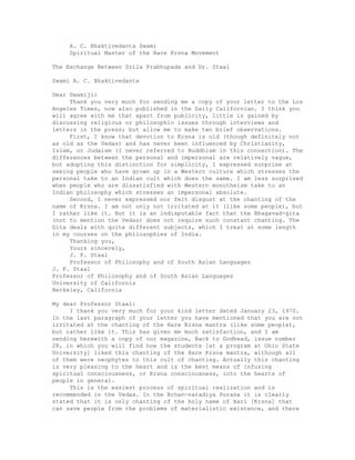 A. C. Bhaktivedanta Swami
Spiritual Master of the Hare Krsna Movement
The Exchange Between Srila Prabhupada and Dr. Staal
Swami A. C. Bhaktivedanta
Dear Swamiji:
Thank you very much for sending me a copy of your letter to the Los
Angeles Times, now also published in the Daily Californian. I think you
will agree with me that apart from publicity, little is gained by
discussing religious or philosophic issues through interviews and
letters in the press; but allow me to make two brief observations.
First, I know that devotion to Krsna is old (though definitely not
as old as the Vedas) and has never been influenced by Christianity,
Islam, or Judaism (I never referred to Buddhism in this connection). The
differences between the personal and impersonal are relatively vague,
but adopting this distinction for simplicity, I expressed surprise at
seeing people who have grown up in a Western culture which stresses the
personal take to an Indian cult which does the same. I am less surprised
when people who are dissatisfied with Western monotheism take to an
Indian philosophy which stresses an impersonal absolute.
Second, I never expressed nor felt disgust at the chanting of the
name of Krsna. I am not only not irritated at it (like some people), but
I rather like it. But it is an indisputable fact that the Bhagavad-gita
(not to mention the Vedas) does not require such constant chanting. The
Gita deals with quite different subjects, which I treat at some length
in my courses on the philosophies of India.
Thanking you,
Yours sincerely,
J. F. Staal
Professor of Philosophy and of South Asian Languages
J. F. Staal
Professor of Philosophy and of South Asian Languages
University of California
Berkeley, California
My dear Professor Staal:
I thank you very much for your kind letter dated January 23, 1970.
In the last paragraph of your letter you have mentioned that you are not
irritated at the chanting of the Hare Krsna mantra (like some people),
but rather like it. This has given me much satisfaction, and I am
sending herewith a copy of our magazine, Back to Godhead, issue number
28, in which you will find how the students [at a program at Ohio State
University] liked this chanting of the Hare Krsna mantra, although all
of them were neophytes to this cult of chanting. Actually this chanting
is very pleasing to the heart and is the best means of infusing
spiritual consciousness, or Krsna consciousness, into the hearts of
people in general.
This is the easiest process of spiritual realization and is
recommended in the Vedas. In the Brhan-naradiya Purana it is clearly
stated that it is only chanting of the holy name of Hari [Krsna] that
can save people from the problems of materialistic existence, and there
 