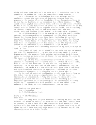 abode and never come back again to this material condition. How is it
possible? The answer is, simply by chanting His name constantly.
This is accepted by the exemplary disciple, Arjuna, who has
perfectly learned the conclusion of spiritual science from the
yogesvara, the master of mystic knowledge, Krsna. Recognizing Krsna to
be the Supreme Brahman, Arjuna addresses Him, sthane hrsikesa...: "The
world becomes joyful hearing Your name, and thus do all become attached
to You." (Bg. 11.36) The process of chanting is herein authorized as the
direct means of contacting the Supreme Absolute Truth, the Personality
of Godhead. Simply by chanting the holy name Krsna, the soul is
attracted by the Supreme Person, Krsna, to go home, back to Godhead.
In the Narada-pancaratra it is stated that all the Vedic rituals,
mantras, and understanding are compressed into the eight words Hare
Krsna, Hare Krsna, Krsna Krsna, Hare Hare. Similarly, in the Kali-
santarana Upanisad it is stated that these sixteen words, Hare Krsna,
Hare Krsna, Krsna Krsna, Hare Hare/ Hare Rama, Hare Rama, Rama Rama,
Hare Hare, are especially meant for counteracting the degrading and
contaminating influence of this materialistic age of Kali.
All these points are elaborately presented in my book Teachings of
Lord Caitanya.
The process of chanting is, therefore, not only the sublime method
for practical perfection of life but the authorized Vedic principle
inaugurated by the greatest Vedic scholar and devotee, Lord Caitanya
(whom we consider an incarnation of Krsna). We are simply following in
His authorized footsteps.
The scope of the Krsna consciousness movement is universal. The
process for regaining one's original spiritual status of eternal life,
full with bliss and knowledge, is not abstract, dry theorizing.
Spiritual life is not described in the Vedas as theoretical, dry, or
impersonal. The Vedas aim at the inculcation of pure love of God only,
and this harmonious conclusion is practically realized by the Krsna
consciousness movement, or by chanting the Hare Krsna mantra.
As the goal of spiritual realization is only one, love of God, so
the Vedas stand as a single comprehensive whole in the matter of
transcendental understanding. Only the incomplete views of various
parties apart from the bona fide Vedic lines of teaching give a
rapturous appearance to the Bhagavad-gita. The reconciliative factor
adjusting all apparently diverse propositions of the Vedas is the
essence of the Veda, or Krsna consciousness (love of God).
Thanking you once again,
Yours sincerely,
A. C. Bhaktivedanta Swami
Swami A. C. Bhaktivedanta
Dear Swamiji:
Thank you very much for your kindness in sending me your long and
interesting letter of January 30, together with the last issue of Back
to Godhead. So far I have had a few discussions with members of your
society here, but they were not entirely satisfactory from my point of
view. But now I have your much more authoritative letter, whereby the
discussion moves to a higher level.
 