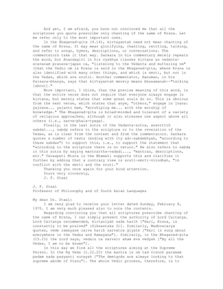 And yet, I am afraid, you have not convinced me that all the
scriptures you quote prescribe only chanting of the name of Krsna. Let
me refer only to the most important ones.
In the Bhagavad-gita (9.14), kirtayantah need not mean chanting of
the name of Krsna. It may mean glorifying, chanting, reciting, talking,
and refer to songs, hymns, descriptions, or conversations. The
commentators take it that way. Sankara in his commentary merely repeats
the word, but Anandagiri in his vyakhya classes kirtana as vedanta-
sravanam pranava-japas ca, "listening to the Vedanta and muttering om"
(that the Vedic om is Krsna is said in the Bhagavad-gita, where Krsna is
also identified with many other things, and which is smrti, but not in
the Vedas, which are sruti). Another commentator, Hanuman, in his
Paisaca-bhasya, says that kirtayantah merely means bhasamanah--"talking
[about]."
More important, I think, than the precise meaning of this word, is
that the entire verse does not require that everyone always engage in
kirtana, but merely states that some great souls do so. This is obvious
from the next verse, which states that anye, "others," engage in jnana:
yajnena... yajanto mam, "worshiping me... with the worship of
knowledge." The Bhagavad-gita is broad-minded and tolerant of a variety
of religious approaches, although it also stresses one aspect above all
others (i.e., sarva-phala-tyaga).
Finally, in the last sutra of the Vedanta-sutra, anavrttih
sabdat..., sabda refers to the scripture or to the revelation of the
Vedas, as is clear from the context and from the commentators. Sankara
quotes a number of texts (ending with ity adi-sabdebhyah, "according to
these sabdas") to support this, i.e., to support the statement that
"according to the scripture there is no return." He also refers to sabda
in this sutra by saying mantrartha-vadadi..., "mantras, descriptions,
etc." Vacaspati Misra in the Bhamati supports this and clarifies it
further by adding that a contrary view is sruti-smrti-virodhah, "in
conflict with the smrti and the sruti."
Thanking you once again for your kind attention.
Yours very sincerely,
J. F. Staal
J. F. Staal
Professor of Philosophy and of South Asian Languages
My dear Dr. Staal:
I am very glad to receive your letter dated Sunday, February 8,
1970. I am very much pleased also to note the contents.
Regarding convincing you that all scriptures prescribe chanting of
the name of Krsna, I can simply present the authority of Lord Caitanya.
Lord Caitanya recommended, kirtanlyah sada harih ["Hari, Krsna, is
constantly to be praised" (Siksastaka 3)]. Similarly, Madhvacarya
quotes, vede ramayane caiva harih sarvatra glyate ["Hari is sung about
everywhere in the Vedas and Ramayana"]. Similarly, in the Bhagavad-gita
(15.15) the Lord says, vedais ca sarvair aham eva vedyah ["By all the
Vedas, I am to be known"].
In this way we find all the scriptures aiming at the Supreme
Person. In the Rg Veda (1.22.20) the mantra is om tad visnoh paramam
padam sada pasyanti surayah ["The demigods are always looking to that
supreme abode of Visnu"]. The whole Vedic process, therefore, is to
 