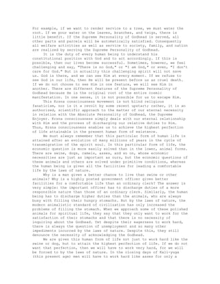 For example, if we want to render service to a tree, we must water the
root. If we pour water on the leaves, branches, and twigs, there is
little benefit. If the Supreme Personality of Godhead is served, all
other parts and parcels will be automatically satisfied. Consequently
all welfare activities as well as service to society, family, and nation
are realized by serving the Supreme Personality of Godhead.
It is the duty of every human being to understand his
constitutional position with God and to act accordingly. If this is
possible, then our lives become successful. Sometimes, however, we feel
challenging and say, "There is no God," or "I am God," or even, "I don't
care for God." But in actuality this challenging spirit will not save
us. God is there, and we can see Him at every moment. If we refuse to
see God in our life, then He will be present before us as cruel death.
If we do not choose to see Him in one feature, we will see Him in
another. There are different features of the Supreme Personality of
Godhead because He is the original root of the entire cosmic
manifestation. In one sense, it is not possible for us to escape Him.
This Krsna consciousness movement is not blind religious
fanaticism, nor is it a revolt by some recent upstart; rather, it is an
authorized, scientific approach to the matter of our eternal necessity
in relation with the Absolute Personality of Godhead, the Supreme
Enjoyer. Krsna consciousness simply deals with our eternal relationship
with Him and the process of discharging our relative duties to Him.
Thus, Krsna consciousness enables us to achieve the highest perfection
of life attainable in the present human form of existence.
We must always remember that this particular form of human life is
attained after an evolution of many millions of years in the cycle of
transmigration of the spirit soul. In this particular form of life, the
economic question is more easily solved than in the lower, animal forms.
There are swine, dogs, camels, asses, and so on, whose economic
necessities are just as important as ours, but the economic questions of
these animals and others are solved under primitive conditions, whereas
the human being is given all the facilities for leading a comfortable
life by the laws of nature.
Why is a man given a better chance to live than swine or other
animals? Why is a highly posted government officer given better
facilities for a comfortable life than an ordinary clerk? The answer is
very simple: the important officer has to discharge duties of a more
responsible nature than those of an ordinary clerk. Similarly, the human
being has to discharge higher duties than the animals, who are always
busy with filling their hungry stomachs. But by the laws of nature, the
modern animalistic standard of civilization has only increased the
problems of filling the stomach. When we approach some of these polished
animals for spiritual life, they say that they only want to work for the
satisfaction of their stomachs and that there is no necessity of
inquiring about the Godhead. Yet despite their eagerness to work hard,
there is always the question of unemployment and so many other
impediments incurred by the laws of nature. Despite this, they still
denounce the necessity of acknowledging the Godhead.
We are given this human form of life not just to work hard like the
swine or dog, but to attain the highest perfection of life. If we do not
want that perfection, then we will have to work very hard, for we will
be forced to by the laws of nature. In the closing days of Kali-yuga
(this present age) men will have to work hard like asses for only a
 