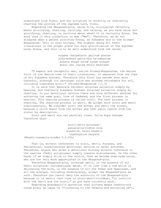 understand Lord Visnu, and any scripture is directly or indirectly
chanting the glories of the Supreme Lord, Visnu.
Regarding the Bhagavad-gita, verse 9.14, kirtayantah certainly
means glorifying, chanting, reciting, and talking, as you have said; but
glorifying, chanting, or reciting about whom? It is certainly Krsna. The
word used in this connection is mam ["Me"]. Therefore, we do not
disagree when a person glorifies Krsna, as Sukadeva did in the Srimad-
Bhagavatam. This is also kirtana. The highest among all Vedic
literatures is the proper place for such glorification of the Supreme
Lord, Krsna, and this is to be well understood from the verse:
nigama -kalpataror galitam phalam
suka-mukhad amrta-dra va-samyutam
pibata bhaga vatam rasam alayam
muhur aho rasika bhuvi bhavukah
"O expert and thoughtful men, relish Srimad-Bhagavatam, the mature
fruit of the desire tree of Vedic literatures. It emanated from the lips
of Sri Sukadeva Gosvami. Therefore this fruit has become even more
tasteful, although its nectarean juice was already relishable for all,
including liberated souls." (Srimad-Bhagavatam 1.1.3)
It is said that Maharaja Pariksit attained salvation simply by
hearing, and similarly Sukadeva Gosvami attained salvation simply by
chanting. In our devotional service there are nine different methods for
achieving the same goal, love of Godhead, and the first process is
hearing. This hearing process is called sruti. The next process is
chanting. The chanting process is smrti. We accept both sruti and smrti
simultaneously. We consider sruti the mother and smrti the sister,
because a child hears from the mother and then again learns from the
sister by description.
Sruti and smrti are two parallel lines. Srila Rupa Gosvami
therefore says:
sruti-smrti-puranadi-
pancaratra-vidhim vina
aikantiki harer bhaktir
utpatayaiva kaipate
(Bhakti-rasamrta-sindhu 1.2.101)
That is, without references to sruti, smrti, Puranas, and
Pancaratras, unadulterated devotional service is never achieved.
Therefore, anyone who shows a devotional ecstasy without reference to
the sastras [Vedic scriptures] simply creates disturbances. On the other
hand, if we simply stick to the srutis, then we become veda-vada-ratah,
who are not very much appreciated in the Bhagavad-gita.
Therefore Bhagavad-gita, although smrti, is the essence of all
Vedic scripture, sarvopanisado gavah. It is just like a cow which is
delivering the milk, or the essence of all the Vedas and Upanisads, and
all the acaryas, including Sankaracarya, accept the Bhagavad-gita as
such. Therefore you cannot deny the authority of the Bhagavad-gita
because it is smrti; that view is sruti-smrti-virodhah, "in conflict
with the smrti and the sruti," as you have correctly said.
Regarding Anandagiri's quotation that kirtana means vedanta-sra
vanam prana va japas ca ["listening to the Vedanta and muttering om"],
 