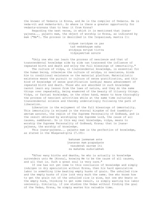 the knower of Vedanta is Krsna, and He is the compiler of Vedanta. He is
veda-vit and vedanta-krt. So where is there a greater opportunity for
vedanta-sravana than to hear it from Krsna?
Regarding the next verse, in which it is mentioned that jnana-
yajnena... yajanto mam, the object of worship is Krsna, as indicated by
mam ["Me"]. The process is described in the Isopanisad, mantra 11:
vidyam cavidyam ca yas
tad vedobhayam saha
avidyaya mrtyum tirtva
vidyayamrtam asnute
"Only one who can learn the process of nescience and that of
transcendental knowledge side by side can transcend the influence of
repeated birth and death and enjoy the full blessings of immortality."
The culture of vidya, or transcendental knowledge, is essential for
the human being, otherwise the culture of avidya, or nescience, binds
him to conditional existence on the material platform. Materialistic
existence means the pursuit or culture of sense gratification, and this
kind of knowledge of sense gratification (avdiya) means advancement of
repeated birth and death. Those who are absorbed in such knowledge
cannot learn any lesson from the laws of nature, and they do the same
things over repeatedly, being enamored of the beauty of illusory things.
Vidya, or factual knowledge, on the other hand, means to know thoroughly
the process of nescient activities while at the same time culturing
transcendental science and thereby undeviatingly following the path of
liberation.
Liberation is the enjoyment of the full blessings of immortality.
This immortality is enjoyed in the eternal kingdom of God (sambhuty-
amrtam asnute), the region of the Supreme Personality of Godhead, and is
the result obtained by worshiping the Supreme Lord, the cause of all
causes, sambhavat. So in this way real knowledge, vidya, means to
worship the Supreme Personality of Godhead, Krsna; that is jnana-
yajnena, the worship of knowledge.
This jnana-yajnena... yajanto mam is the perfection of knowledge,
as stated in the Bhagavad-gita (7.19):
bahunam janmanam ante
jnanavan mam prapadyate
vasudevah sarvam iti
sa mahatma sudurlabhah
"After many births and deaths, he who is actually in knowledge
surrenders unto Me [Krsna], knowing Me to be the cause of all causes,
and all that is. Such a great soul is very rare."
If one has not yet come to this conclusion of knowledge and simply
indulges in dry speculation without Krsna, then his hard speculative
labor is something like beating empty husks of grain. The unhulled rice
and the empty husks of rice look very much the same. One who knows how
to get the grain out of the unhulled rice is wise, but one who beats on
the empty husk, thinking to get some result, is simply wasting his labor
uselessly. Similarly, if one studies the Vedas without finding the goal
of the Vedas, Krsna, he simply wastes his valuable time.
 