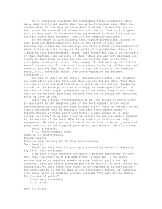 So to cultivate knowledge for worshiping Krsna culminates after
many, many births and deaths when one actually becomes wise. When one
becomes wise in this way, he surrenders to Krsna, recognizing Him at
last to be the cause of all causes and all that is. That sort of great
soul is very rare. So those who have surrendered to Krsna life and soul
are rare sudurlabha mahatmas. They are not ordinary mahatmas.
By the grace of Lord Caitanya that highest perfectional status of
life is being distributed very freely. The effect is also very
encouraging; otherwise, how are boys and girls without any background of
Vedic culture quickly occupying the posts of rare mahatmas simply by
vibrating this transcendental sound, Hare Krsna? And simply on the basis
of this chanting, the majority of them (those who are very sincere) are
steady in devotional service and are not falling down to the four
principles of material sinful life, namely (1) meat-eating, (2) illicit
sexual connection, (3) taking of intoxicants, including coffee, tea, and
tobacco, and (4) gambling. And that is the last sutra of the Vedanta-
sutra, i.e., anavrttih sabdat ["By sound vibration one becomes
liberated"].
One has to learn by the result (phalena pariclyate). Our students
are ordered to act like this, and they are not falling down. That they
are remaining on the platform of pure spiritual life without hankering
to culture the above principles of avidya, or sense gratification, is
the test of their proper understanding of the Vedas. They do not come
back to the material platform, because they are relishing the nectarean
fruit of love of God.
Sarva-phala-tyaga ["renunciation of all the fruits of one's work"]
is explained in the Bhagavad-gita by the Lord Himself in the words
sarva-dharman parityajya mam ekam saranam vraja: "Give up everything and
simply surrender unto Me [Krsna]." The Hare Krsna mantra means "O
Supreme Energy of Krsna and O Lord Krsna, please engage me in Your
eternal service." So we have given up everything and are simply engaged
in the service of the Lord. What Krsna orders us to do is our only
engagement. We have given up all resultant actions of karma, jnana, and
yoga; and that is the stage of pure devotional service, bhaktir uttama.
Yours sincerely,
A. C. Bhaktivedanta Swami
Swami A. C. Bhaktivedanta
Founder-Acarya
International Society for Krishna Consciousness
Dear Swamiji:
Thank you very much for your very interesting letter of February
15, 1970, with enclosure.
I am afraid that whenever you quote a passage purporting to show
that only the chanting of the name Krsna is required, I can quote
another one which requires something else, adding, yadi sloko 'pi
pramanam, ayam api slokah pramanam bha vitum arhati: "If mere verses are
authoritative, this verse also ought to be regarded as authoritative."
And there may be no end to this in the foreseeable future, as Patanjali
also says, mahan hi sabdasya prayoga-visayah: "For vast is the domain
for the use of words."
Yours very sincerely,
J. F. Staal
Dear Dr. Staal:
 
