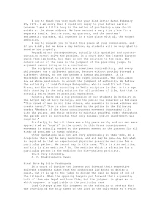 I beg to thank you very much for your kind letter dated February
25, 1970. I am sorry that I could not reply to your letter earlier
because I was a little busy in the matter of purchasing a new church
estate at the above address. We have secured a very nice place for a
separate temple, lecture room, my quarters, and the devotees'
residential quarters, all together in a nice place with all the modern
amenities.
I beg to request you to visit this place at your convenience, and
if you kindly let me know a day before, my students will be very glad to
receive you properly.
Regarding our correspondence, actually this quotation and counter-
quotation cannot solve the problem. In a court both the learned lawyers
quote from law books, but that is not the solution to the case. The
determination of the case is the judgment of the presiding judge. So
argument cannot bring us to a conclusion.
The scriptural quotations are sometimes contradictory, and every
philosopher has a different opinion, because without putting forward a
different thesis, no one can become a famous philosopher. It is
therefore difficult to arrive at the right conclusion. The conclusion
is, as above mentioned, to accept the judgment of authority. We follow
the authority of Lord Caitanya Mahaprabhu, who is nondifferent from
Krsna, and His version according to Vedic scripture is that in this age
this chanting is the only solution for all problems of life. And that is
actually being shown by practical experience.
Recently there was a big procession of our students in Berkeley on
the Advent Day of Lord Caitanya, and the public has remarked as follows:
"This crowd of men is not like others, who assemble to break windows and
create havoc." This is also confirmed by the police in the following
words: "Members of the Krsna consciousness movement cooperated fully
with the police, and their efforts to maintain peaceful order throughout
the parade were so successful that only minimal police involvement was
required."
Similarly, in Detroit there was a big peace march, and our men were
appreciated as "angels" in the crowd. So this Krsna consciousness
movement is actually needed at the present moment as the panacea for all
kinds of problems in human society.
Other quotations will not act very appreciably at this time. In a
drugstore there may be many medicines, and all may be genuine, but what
is required is that an experienced physician prescribe medicine for a
particular patient. We cannot say in this case, "This is also medicine,
and this is also medicine." No. The medicine which is effective for a
particular person is the medicine for him--phalena pariciate.
Yours very sincerely,
A. C. Bhaktivedanta Swami
Final Note by Srila Prabhupada
In a court of justice two lawyers put forward their respective
relevant arguments taken from the authorized law books to decide a
point, but it is up to the judge to decide the case in favor of one of
the litigants. When the opposing lawyers put forward their arguments,
both of them are legal and bona fide, but the judgment is given as to
which argument is applicable to the particular case.
Lord Caitanya gives His judgment on the authority of sastras that
the chanting of the holy names of the Lord is the only means to elevate
 