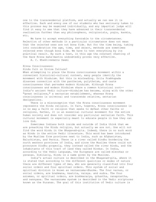 one to the transcendental platform, and actually we can see it is
effective. Each and every one of our students who has seriously taken to
this process may be examined individually, and any impartial judge will
find it easy to see that they have advanced in their transcendental
realization further than any philosophers, religionists, yogis, karmis,
etc.
We have to accept everything favorable to the circumstances.
Rejection of other methods in a particular circumstance does not mean
that the rejected ones are not bona fide. But for the time being, taking
into consideration the age, time, and object, methods are sometimes
rejected even though bona fide. We have to test everything by its
practical result. By such a test, in this age the constant chanting of
the Hare Krsna maha-mantra undoubtedly proves very effective.
A. C. Bhaktivedanta Swami
Krsna Consciousness:
Hindu Cult or Divine Culture?
When attempting to place the Krsna consciousness movement within a
convenient historical-cultural context, many people identify the
movement with Hinduism. But this is misleading. Srila Prabhupada
disavows connection with the pantheism, polytheism, and caste
consciousness that pervades modern Hinduism. Although Krsna
consciousness and modern Hinduism share a common historical root--
India's ancient Vedic culture--Hindulsm has become, along with the other
"great religions," a sectarian establishment, whereas Krsna
consciousness is universal and transcends relative, sectarian
designations.
There is a misconception that the Krsna consciousness movement
represents the Hindu religion. In fact, however, Krsna consciousness is
in no way a faith or religion that seeks to defeat other faiths or
religions. Rather, it is an essential cultural movement for the entire
human society and does not consider any particular sectarian faith. This
cultural movement is especially meant to educate people in how they can
love God.
Sometimes Indians both inside and outside of India think that we
are preaching the Hindu religion, but actually we are not. One will not
find the word Hindu in the Bhagavad-gita. Indeed, there is no such word
as Hindu in the entire Vedic literature. This word has been introduced
by the Muslims from provinces next to India, such as Afghanistan,
Baluchistan, and Persia. There is a river called Sindhu bordering the
north western provinces of India, and since the Muslims there could not
pronounce Sindhu properly, they instead called the river Hindu, and the
inhabitants of this tract of land they called Hindus. In India,
according to the Vedic language, the Europeans are called mlecchas or
yavanas. Similarly, Hindu is a name given by the Muslims.
India's actual culture is described in the Bhagavad-gita, where it
is stated that according to the different qualities or modes of nature
there are different types of men, who are generally classified into four
social orders and four spiritual orders. This system of social and
spiritual division is known as varnasrama-dharma. The four varnas, or
social orders, are brahmana, ksatria, vaisya. and sudra. The four
asramas, or spiritual orders, are brahmacarya, grhastha, vanaprastha,
and sannyasa. The varnasrama system is described in the Vedic scriptures
known as the Puranas. The goal of this institution of Vedic culture is
 