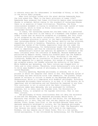 to educate every man for advancement in knowledge of Krsna, or God. That
is the entire Vedic program.
When Lord Caitanya talked with the great devotee Ramananda Raya,
the Lord asked him, "What is the basic principle of human life?"
Ramananda Raya answered that human civilization begins when varnasrama-
dharma is accepted. Before coming to the standard of varnasrama-dharma
there is no question of human civilization. Therefore, the Krsna
consciousness movement is trying to establish this right system of human
civilization, which is known as Krsna consciousness, or daiva-
varnasrama--divine culture.
In India, the varnasrama system has now been taken in a perverted
way, and thus a man born in the family of a brahmana (the highest social
order) claims that he should be accepted as a brahmana. But this claim
is not accepted by the sastra (scripture). One's forefather may have
been a brahmana according to gotra, or the family hereditary order, but
real varnasrama-dharma is based on the factual quality one has attained,
regardless of birth or heredity. Therefore, we are not preaching the
present-day system of the Hindus, especially those who are under the
influence of Sankaracarya, for Sankaracarya taught that the Absolute
Truth is impersonal, and thus he indirectly denied the existence of God.
Sankaracarya's mission was special; he appeared to reestablish the
Vedic influence after the influence of Buddhism. Because Buddhism was
patronized by Emperor Asoka, twenty-six hundred years ago the Buddhist
religion practically pervaded all of India. According to the Vedic
literature, Buddha was an incarnation of Krsna who had a special power
and who appeared for a special purpose. His system of thought, or faith,
was accepted widely, but Buddha rejected the authority of the Vedas.
While Buddhism was spreading, the Vedic culture was stopped both in
Indis and in other places. Therefore, since Sankaracarya's only aim was
to drive away Buddha's system of philosophy, he introduced a system
called Mayavada.
Strictly speaking, Mayavada philosophy is atheism, for it is a
process in which one imagines that there is God. This Mayavada system of
philosophy has been existing since time immemorial. The present Indian
system of religion or culture is based on the Mayavada philosophy of
Sankaracarya, which is a compromise with Buddhist philosophy. According
to Mayavada philosophy there actually is no God, or if God exists, He is
impersonal and all-pervading and can therefore be imagined in any form.
This conclusion is not in accord with the Vedic literature. That
literature names many demigods, who are worshiped for different
purposes, but in every case the Supreme Lord, the Personality of
Godhead, Visnu, is accepted as the supreme controller. That is real
Vedic culture.
The philosophy of Krsna consciousness does not deny the existence
of God and the demigods, but Mayavada philosophy denies both; it
maintains that neither the demigods nor God exists. For the Mayavadis,
ultimately all is zero. They say that one may imagine any authority--
whether Visnu, Durga, Lord Siva, or the sun-god--because these are the
demigods generally worshiped in society. But the Mayavada philosophy
does not in fact accept the existence of any of them. The Mayavadis say
that because one cannot concentrate one's mind on the impersonal
Brahman, one may imagine any of these forms. This is a new system,
called pancopasana. It was introduced by Sankaracarya, but the Bhagavad-
 