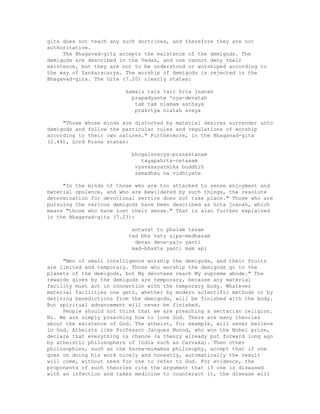gita does not teach any such doctrines, and therefore they are not
authoritative.
The Bhagavad-gita accepts the existence of the demigods. The
demigods are described in the Vedas, and one cannot deny their
existence, but they are not to be understood or worshiped according to
the way of Sankaracarya. The worship of demigods is rejected in the
Bhagavad-gita. The Gita (7.20) clearly states:
kamals tais tair hrta jnanah
prapadyante 'nya-devatah
tam tam niamam asthaya
prakrtya niatah svaya
"Those whose minds are distorted by material desires surrender unto
demigods and follow the particular rules and regulations of worship
according to their own natures." Furthermore, in the Bhagavad-gita
(2.44), Lord Krsna states:
bhogaisvarya-prasaktanam
tayapahrta-cetasam
vyavasayatmika buddhih
samadhau na vidhiyate
"In the minds of those who are too attached to sense enjoyment and
material opulence, and who are bewildered by such things, the resolute
determination for devotional service does not take place." Those who are
pursuing the various demigods have been described as hrta jnanah, which
means "those who have lost their sense." That is also further explained
in the Bhagavad-gita (7.23):
antavat tu phalam tesam
tad bha vaty aipa-medhasam
devan deva-yajo yanti
mad-bhakta yanti mam api
"Men of small intelligence worship the demigods, and their fruits
are limited and temporary. Those who worship the demigods go to the
planets of the demigods, but My devotees reach My supreme abode." The
rewards given by the demigods are temporary, because any material
facility must act in connection with the temporary body. Whatever
material facilities one gets, whether by modern scientific methods or by
deriving benedictions from the demigods, will be finished with the body.
But spiritual advancement will never be finished.
People should not think that we are preaching a sectarian religion.
No. We are simply preaching how to love God. There are many theories
about the existence of God. The atheist, for example, will never believe
in God. Atheists like Professor Jacques Monod, who won the Nobel prize,
declare that everything is chance (a theory already put forward long ago
by atheistic philosophers of India such as Carvaka). Then other
philosophies, such as the karma-mimamsa philosophy, accept that if one
goes on doing his work nicely and honestly, automatically the result
will come, without need for one to refer to God. For evidence, the
proponents of such theories cite the argument that if one is diseased
with an infection and takes medicine to counteract it, the disease will
 