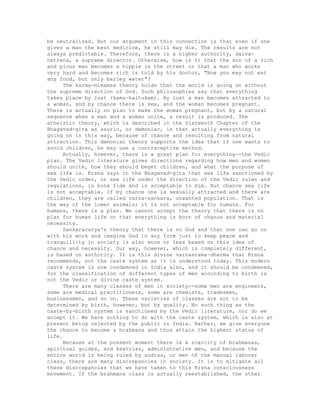 be neutralized. But our argument in this connection is that even if one
gives a man the best medicine, he still may die. The results are not
always predictable. Therefore, there is a higher authority, daiva-
netrena, a supreme director. Otherwise, how is it that the son of a rich
and pious man becomes a hippie in the street or that a man who works
very hard and becomes rich is told by his doctor, "Now you may not eat
any food, but only barley water"?
The karma-mimamsa theory holds that the world is going on without
the supreme direction of God. Such philosophies say that everything
takes place by lust (kama-haitukam). By lust a man becomes attracted to
a woman, and by chance there is sex, and the woman becomes pregnant.
There is actually no plan to make the woman pregnant, but by a natural
sequence when a man and a woman unite, a result is produced. The
atheistic theory, which is described in the Sixteenth Chapter of the
Bhagavad-gita as asuric, or demoniac, is that actually everything is
going on in this way, because of chance and resulting from natural
attraction. This demoniac theory supports the idea that if one wants to
avoid children, he may use a contraceptive method.
Actually, however, there is a great plan for everything--the Vedic
plan. The Vedic literature gives directions regarding how men and women
should unite, how they should beget children, and what the purpose of
sex life is. Krsna says in the Bhagavad-gita that sex life sanctioned by
the Vedic order, or sex life under the direction of the Vedic rules and
regulations, is bona fide and is acceptable to Him. But chance sex life
is not acceptable. If by chance one is sexually attracted and there are
children, they are called varna-sankara, unwanted population. That is
the way of the lower animals; it is not acceptable for humans. For
humans, there is a plan. We cannot accept the theory that there is no
plan for human life or that everything is born of chance and material
necessity.
Sankaracarya's theory that there is no God and that one can go on
with his work and imagine God in any form just to keep peace and
tranquillity in society is also more or less based on this idea of
chance and necessity. Our way, however, which is completely different,
is based on authority. It is this divine varnasrama-dharma that Krsna
recommends, not the caste system as it is understood today. This modern
caste system is now condemned in India also, and it should be condemned,
for the classification of different types of men according to birth is
not the Vedic or divine caste system.
There are many classes of men in society--some men are engineers,
some are medical practitioners, some are chemists, tradesmen,
businessmen, and so on. These varieties of classes are not to be
determined by birth, however, but by quality. No such thing as the
caste-by-birth system is sanctioned by the Vedic literature, nor do we
accept it. We have nothing to do with the caste system, which is also at
present being rejected by the public in India. Rather, we give everyone
the chance to become a brahmana and thus attain the highest status of
life.
Because at the present moment there is a scarcity of brahmanas,
spiritual guides, and ksatrias, administrative men, and because the
entire world is being ruled by sudras, or men of the manual laborer
class, there are many discrepancies in society. It is to mitigate all
these discrepancies that we have taken to this Krsna consciousness
movement. If the brahmana class is actually reestablished, the other
 