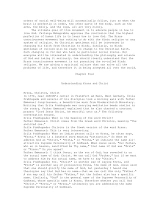 orders of social well-being will automatically follow, just as when the
brain is perfectly in order, the other parts of the body, such as the
arms, the belly, and the legs, all act very nicely.
The ultimate goal of this movement is to educate people in how to
love God. Caitanya Mahaprabhu approves the conclusion that the highest
perfection of human life is to learn how to love God. The Krsna
consciousness movement has nothing to do with the Hindu religion or any
system of religion. No Christian gentleman will be interested in
changing his faith from Christian to Hindu. Similarly, no Hindu
gentleman of culture will be ready to change to the Christian faith.
Such changing is for men who have no particular social status. But
everyone will be interested in understanding the philosophy and science
of God and taking it seriously. One should clearly understand that the
Krsna consciousness movement is not preaching the so-called Hindu
religion. We are giving a spiritual culture that can solve all the
problems of life, and therefore it is being accepted all over the world.
Chapter Four
Understanding Krsna and Christ
Krsna, Christos, Christ
In 1974, near ISKCON's center in Frankfurt am Main, West Germany, Srila
Prabhupada and several of his disciples took a morning walk with father
Emmanuel Jungclaussen, a Benedictine monk from Niederalteich Monastery.
Noticing that Srila Prabhupada was carrying meditation beads similar to
the rosary, Father Emmanuel explained that he also chanted a constant
prayer: "Lord Jesus Christ, be merciful unto us." The following
conversation ensued.
Srila Prabhupada: What is the meaning of the word Christ?
Father Emmanuel: Christ comes from the Greek word Christos, meaning "the
anointed one."
Srila Prabhupada: Christos is the Greek version of the word Krsna.
Father Emmanuel: This is very interesting.
Srila Prabhupada: When an Indian person calls on Krsna, he often says,
"Krsta." Krsta is a Sanskrit word meaning "attraction." So when we
address God as "Christ," "Krsta," or "Krsna," we indicate the same all-
attractive Supreme Personality of Godhead. When Jesus said, "Our Father,
who an in heaven, sanctified be Thy name," that name of God was "Krsta"
or "Krsna." Do you agree?
Father Emmanuel: I think Jesus, as the son of God, has revealed to us
the actual name of God: Christ. We can call God "Father," but if we want
to address Him by His actual name, we have to say "Christ."
Srila Prabhupada: Yes. "Christ" is another way of saying Krsta, and
"Krsta" is another way of pronouncing Krsna, the name of God. Jesus said
that one should glorify the name of God, but yesterday I heard one
theologian say that God has no name--that we can call Him only "Father."
A son may call his father "Father," but the father also has a specific
name. Similarly, "God" is the general name of the Supreme Personality of
Godhead, whose specific name is Krsna. Therefore whether you call God
"Christ," "Krsta," or "Krsna," ultimately you are addressing the same
Supreme Personality of Godhead.
 