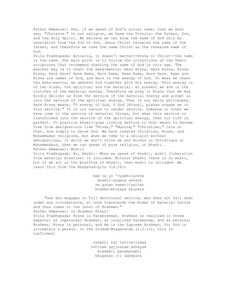 Father Emmanuel: Yes, if we speak of God's actual name, then we must
say, "Christos." In our religion, we have the Trinity: the Father, Son,
and the Holy Spirit. We believe we can know the name of God only by
revelation from the Son of God. Jesus Christ revealed the name of the
father, and therefore we take the name Christ as the revealed name of
God.
Srila Prabhupada: Actually, it doesn't matter--Krsna or Christ--the name
is the same. The main point is to follow the injunctions of the Vedic
scriptures that recommend chanting the name of God in this age. The
easiest way is to chant the maha-mantra: Hare Krsna, Hare Krsna, Krsna
Krsna, Hare Hare/ Hare Rama, Hare Rama, Rama Rama, Hare Hare. Rama and
Krsna are names of God, and Hare is the energy of God. So when we chant
the maha-mantra, we address God together with His energy. This energy is
of two kinds, the spiritual and the material. At present we are in the
clutches of the material energy. Therefore we pray to Krsna that He may
kindly deliver us from the service of the material energy and accept us
into the service of the spiritual energy. That is our whole philosophy.
Hare Krsna means, "O energy of God, O God [Krsna], please engage me in
Your service." It is our nature to render service. Somehow or other we
have come to the service of material things, but when this service is
transformed into the service of the spiritual energy, then our life is
perfect. To practice bhakti-yoga [loving service to God] means to become
free from designations like "Hindu," "Muslim," "Christian," this or
that, and simply to serve God. We have created Christian, Hindu, and
Muhammadan religions, but when we come to a religion without
designations, in which we don't think we are Hindus or Christians or
Muhammadans, then we can speak of pure religion, or bhakti.
Father Emmanuel: Mukti?
Srila Prabhupada: No, bhakti. When we speak of bhakti, mukti [liberation
from material miseries] is included. Without bhakti there is no mukti,
but if we act on the platform of bhakti, then mukti is included. We
learn this from the Bhagavad-gita (14.26):
mam ca yo 'vyabhicarena
bhakti-yogena sevate
sa gunan samatityaitan
brahma-bhuyaya kalpate
"One who engages in full devotional service, who does not fall down
under any circumstance, at once transcends the modes of material nature
and thus comes to the level of Brahman."
Father Emmanuel: Is Brahman Krsna?
Srila Prabhupada: Krsna is Parabrahman. Brahman is realized in three
aspects: as impersonal Brahman, as localized Paramatma, and as personal
Brahman. Krsna is personal, and He is the Supreme Brahman, for God is
ultimately a person. In the Srimad-Bhagavatam (1.2.11), this is
confirmed:
vadanti tat tattva-vidas
tattvam yajjnanam advayam
brahmeti paramatmeti
bhagavan iti sabdyate
 