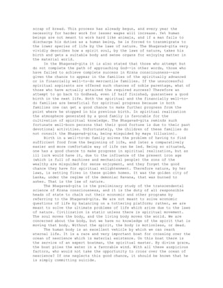 scrap of bread. This process has already begun, and every year the
necessity for harder work for lesser wages will increase. Yet human
beings are not meant to work hard like animals, and if a man fails to
discharge his duties as a human being, he is forced to transmigrate to
the lower species of life by the laws of nature. The Bhagavad-gita very
vividly describes how a spirit soul, by the laws of nature, takes his
birth and gets a suitable body and sense organs for enjoying matter in
the material world.
In the Bhagavad-gita it is also stated that those who attempt but
do not complete the path of approaching God--in other words, those who
have failed to achieve complete success in Krsna consciousness--are
given the chance to appear in the families of the spiritually advanced
or in financially well-to-do mercantile families. If the unsuccessful
spiritual aspirants are offered such chances of noble parentage, what of
those who have actually attained the required success? Therefore an
attempt to go back to Godhead, even if half finished, guarantees a good
birth in the next life. Both the spiritual and the financially well-to-
do families are beneficial for spiritual progress because in both
families one can get a good chance to make further progress from the
point where he stopped in his previous birth. In spiritual realization
the atmosphere generated by a good family is favorable for the
cultivation of spiritual knowledge. The Bhagavad-gita reminds such
fortunate well-born persons that their good fortune is due to their past
devotional activities. Unfortunately, the children of these families do
not consult the Bhagavad-gita, being misguided by maya (illusion).
Birth in a well-to-do family solves the problem of having to find
sufficient food from the beginning of life, and later a comparatively
easier and more comfortable way of life can be led. Being so situated,
one has a good chance to make progress in spiritual realization, but as
ill luck would have it, due to the influence of the present iron age
(which is full of machines and mechanical people) the sons of the
wealthy are misguided for sense enjoyment, and they forget the good
chance they have for spiritual enlightenment. Therefore nature, by her
laws, is setting fires in these golden homes. It was the golden city of
Lanka, under the regime of the demoniac Ravana, that was burned to
ashes. That is the law of nature.
The Bhagavad-gita is the preliminary study of the transcendental
science of Krsna consciousness, and it is the duty of all responsible
heads of state to chalk out their economic and other programs by
referring to the Bhagavad-gita. We are not meant to solve economic
questions of life by balancing on a tottering platform; rather, we are
meant to solve the ultimate problems of life which arise due to the laws
of nature. Civilization is static unless there is spiritual movement.
The soul moves the body, and the living body moves the world. We are
concerned about the body, but we have no knowledge of the spirit that is
moving that body. Without the spirit, the body is motionless, or dead.
The human body is an excellent vehicle by which we can reach
eternal life. It is a rare and very important boat for crossing over the
ocean of nescience which is material existence. On this boat there is
the service of an expert boatman, the spiritual master. By divine grace,
the boat plies the water in a favorable wind. With all these auspicious
factors, who would not take the opportunity to cross over the ocean of
nescience? If one neglects this good chance, it should be known that he
is simply committing suicide.
 