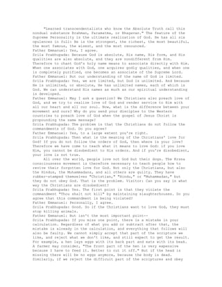 "Learned transcendentalists who know the Absolute Truth call this
nondual substance Brahman, Paramatma, or Bhagavan." The feature of the
Supreme Personality is the ultimate realization of God. He has all six
opulences in full: He is the strongest, the richest, the most beautiful,
the most famous, the wisest, and the most renounced.
Father Emmanuel: Yes, I agree.
Srila Prabhupada: Because God is absolute, His name, His form, and His
qualities are also absolute, and they are nondifferent from Him.
Therefore to chant God's holy name means to associate directly with Him.
When one associates with God, one acquires godly qualities, and when one
is completely purified, one becomes an associate of the Supreme Lord.
Father Emmanuel: But our understanding of the name of God is limited.
Srila Prabhupada: Yes, we are limited, but God is unlimited. And because
He is unlimited, or absolute, He has unlimited names, each of which is
God. We can understand His names as much as our spiritual understanding
is developed.
Father Emmanuel: May I ask a question? We Christians also preach love of
God, and we try to realize love of God and render service to Him with
all our heart and all our soul. Now, what is the difference between your
movement and ours? Why do you send your disciples to the Western
countries to preach love of God when the gospel of Jesus Christ is
propounding the same message?
Srila Prabhupada: The problem is that the Christians do not follow the
commandments of God. Do you agree?
Father Emmanuel: Yes, to a large extent you're right.
Srila Prabhupada: Then what is the meaning of the Christians' love for
God? If you do not follow the orders of God, then where is your love?
Therefore we have come to teach what it means to love God: if you love
Him, you cannot be disobedient to His orders. And if you're disobedient,
your love is not true.
All over the world, people love not God but their dogs. The Krsna
consciousness movement is therefore necessary to teach people how to
revive their forgotten love for God. Not only the Christians, but also
the Hindus, the Muhammadans, and all others are guilty. They have
rubber-stamped themselves "Christian," "Hindu," or "Muhammadan," but
they do not obey God. That is the problem. Visitor: Can you say in what
way the Christians are disobedient?
Sri1a Prabhupada: Yes. The first point is that they violate the
commandment "Thou shalt not kill" by maintaining slaughterhouses. Do you
agree that this commandment is being violated?
Father Emmanuel: Personally, I agree.
Srila Prabhupada: Good. So if the Christians want to love God, they must
stop killing animals.
Father Emmanuel: But isn't the most important point--
Srila Prabhupada: If you miss one point, there is a mistake in your
calculation. Regardless of what you add or subtract after that, the
mistake is already in the calculation, and everything that follows will
also be faulty. We cannot simply accept that part of the scripture we
like, and reject what we don't like, and still expect to get the result.
For example, a hen lays eggs with its back part and eats with its beak.
A farmer may consider, "The front part of the hen is very expensive
because I have to feed it. Better to cut it off." But if the head is
missing there will be no eggs anymore, because the body is dead.
Similarly, if we reject the difficult part of the scriptures and obey
 