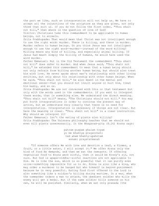 the part we like, such an interpretation will not help us. We have to
accept all the injunctions of the scripture as they are given, not only
those that suit us. If you do not follow the first order, "Thou shalt
not kill," then where is the question of love of God?
Visitor: Christians take this commandment to be applicable to human
beings, not to animals.
Srila Prabhupada: That would mean that Christ was not intelligent enough
to use the right word: murder. There is killing, and there is murder.
Murder refers to human beings. Do you think Jesus was not intelligent
enough to use the right word--murder--instead of the word killing?
Killing means any kind of killing, and especially animal killing. If
Jesus had meant simply the killing of humans, he would have used the
word murder.
Father Emmanuel: But in the Old Testament the commandment "Thou shalt
not kill" does refer to murder. And when Jesus said, "Thou shalt not
kill," he extended this commandment to mean that a human being should
not only refrain from killing another human being, but should also treat
him with love. He never spoke about man's relationship with other living
entities, but only about his relationship with other human beings. When
he said, "Thou shalt not kill," he also meant in the mental and
emotional sense--that you should not insult anyone or hurt him, treat
him badly, and so on.
Srila Prabhupada: We are not concerned with this or that testament but
only with the words used in the commandments. If you want to interpret
these words, that is something else. We understand the direct meaning.
"Thou shalt not kill" means, "The Christians should not kill." You may
put forth interpretations in order to continue the present way of
action, but we understand very clearly that there is no need for
interpretation. Interpretation is necessary if things are not clear. But
here the meaning is clear. "Thou shalt not kill" is a clear instruction.
Why should we interpret it?
Father Emmanuel: Isn't the eating of plants also killing?
Srila Prabhupada: The Vaisnava philosophy teaches that we should not
even kill plants unnecessarily. In the Bhagavad-gita (9.26) Krsna says:
patram puspam phalam toyam
yo me bhaktya prayacchati
tad aham bhakty-upahrtam
asnami prayatatmanah
"If someone offers Me with love and devotion a leaf, a flower, a
fruit, or a little water, I will accept it." We offer Krsna only the
kind of food He demands, and then we eat the remnants. If offering
vegetarian food to Krsna were sinful, then it would be Krsna's sin, not
ours. But God is apapa-viddha--sinful reactions are not applicable to
Him. He is like the sun, which is so powerful that it can purify even
urine--something impossible for us to do. Krsna is also like a king, who
may order a murderer to be hanged but who himself is beyond punishment
because he is very powerful. Eating food first offered to the Lord is
also something like a soldier's killing during wartime. In a war, when
the commander orders a man to attack, the obedient soldier who kills the
enemy will get a medal. But if the same soldier kills someone on his
own, he will be punished. Similarly, when we eat only prasada [the
 