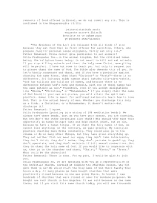 remnants of food offered to Krsna], we do not commit any sin. This is
confirmed in the Bhagavad-gita (3.13):
yajna-sistasinah santo
mucyante sarva-kilbisaih
bhunjate te tv agham papa
ye pacanty atma-karanat
"The devotees of the Lord are released from all kinds of sins
because they eat food that is first offered for sacrifice. Others, who
prepare food for personal sense enjoyment, verily eat only sin."
Father Emmanuel: Krsna cannot give permission to eat animals?
Srila Prabhupada: Yes--in the animal kingdom. But the civilized human
being, the religious human being, is not meant to kill and eat animals.
If you stop killing animals and chant the holy name Christ, everything
will be perfect. I have not come to teach you, but only to request you
to please chant the name of God. The Bible also demands this of you. So
let's kindly cooperate and chant, and if you have a prejudice against
chanting the name Krsna, then chant "Christos" or "Krsta"--there is no
difference. Sri Caitanya said: namnam akari bahudha nija-sarva-saktih.
"God has millions and millions of names, and because there is no
difference between God's name and Himself, each one of these names has
the same potency as God." Therefore, even if you accept designations
like "Hindu," "Christian," or "Muhammadan," if you simply chant the name
of God found in your own scriptures, you will attain the spiritual
platform. Human life is meant for self-realization--to learn how to love
God. That is the actual beauty of man. Whether you discharge this duty
as a Hindu, a Christian, or a Muhammadan, it doesn't matter--but
discharge it!
Father Emmanuel: I agree.
Srila Prabhupada [pointing to a string of 108 meditation beads]: We
always have these beads, just as you have your rosary. You are chanting,
but why don't the other Christians also chant? Why should they miss this
opportunity as human beings? Cats and dogs cannot chant, but we can,
because we have a human tongue. If we chant the holy names of God, we
cannot lose anything; on the contrary, we gain greatly. My disciples
practice chanting Hare Krsna constantly. They could also go to the
cinema or do so many other things, but they have given everything up.
They eat neither fish nor meat nor eggs, they don't take intoxicants,
they don't drink, they don't smoke, they don't partake in gambling, they
don't speculate, and they don't maintain illicit sexual connections. But
they do chant the holy name of God. If you would like to cooperate with
us, then go to the churches and chant, "Christ," "Krsta," or "Krsna."
What could be the objection?
Father Emmanuel: There is none. For my part, I would be glad to join
you.
Srila Prabhupada: No, we are speaking with you as a representative of
the Christian church. Instead of keeping the churches closed, why not
give them to us? We would chant the holy name of God there twenty-four
hours a day. In many places we have bought churches that were
practically closed because no one was going there. In London I saw
hundreds of churches that were closed or used for mundane purposes. We
bought one such church in Los Angeles. It was sold because no one came
there, but if you visit this same church today, you will see thousands
 