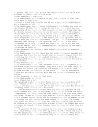 of people. Any intelligent person can understand what God is in five
minutes; it doesn't require five hours.
Father Emmanuel: I understand.
Srila Prabhupada: But the people do not. Their disease is that they
don't want to understand.
Visitor: I think understanding God is not a question of intelligence,
but a question of humility.
Srila Prabhupada: Humility means intelligence. The humble and meek own
the kingdom of God. This is stated in the Bible, is it not? But the
philosophy of the rascals is that everyone is God, and today this idea
has become popular. Therefore no one is humble and meek. If everyone
thinks that he is God, why should he be humble and meek? Therefore I
teach my disciples how to become humble and meek. They always offer
their respectful obeisances in the temple and to the spiritual master,
and in this way they make advancement. The qualities of humbleness and
meekness lead very quickly to spiritual realization. In the Vedic
scriptures it is said, "To those who have firm faith in God and the
spiritual master, who is His representative, the meaning of the Vedic
scriptures is revealed."
Father Emmanuel: But shouldn't this humility be offered to everyone
else, also?
Srila Prabhupada: Yes, but there are two kinds of respect: special and
ordinary. Sri Krsna Caitanya taught that we shouldn't expect honor for
ourselves, but should always respect everyone else, even if he is
disrespectful to us. But special respect should be given to God and His
pure devotee.
Father Emmanuel: Yes, I agree.
Srila Prabhupada: I think the Christian priests should cooperate with
the Krsna consciousness movement. They should chant the name Christ or
Christos and should stop condoning the slaughter of animals. This
program follows the teachings of the Bible; it is not my philosophy.
Please act accordingly and you will see how the world situation will
change.
Father Emmanuel: I thank you very much.
Srila Prabhupada: Hare Krsna.
Jesus Christ Was a Guru
The spiritual leader of the Hare Krsna movement here recognizes Lord
Jesus Christ as "the son of God, the representative of God... our
guru... our spiritual master," yet he has some sharp words for those who
currently claim to be Christ's followers...
The Srimad-Bhagavatam states that any bona fide preacher of God
consciousness must have the qualities of titiksa (tolerance) and karuna
(compassion). In the character of Lord Jesus Christ we find both these
qualities. He was so tolerant that even while he was being crucified, he
didn't condemn anyone. And he was so compassionate that he prayed to God
to forgive the very persons who were trying to kill him. (Of course,
they could not actually kill him. But they were thinking that he could
be killed, so they were committing a great offense.) As Christ was being
crucified he prayed, "Father, forgive them. They know not what they are
doing."
A preacher of God consciousness is a friend to all living beings.
Lord Jesus Christ exemplified this by teaching, "Thou shalt not kill."
But the Christians like to misinterpret this instruction. They think the
animals have no soul, and therefore they think they can freely kill
 