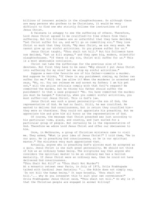 billions of innocent animals in the slaughterhouses. So although there
are many persons who profess to be Christians, it would be very
difficult to find one who strictly follows the instructions of Lord
Jesus Christ.
A Vaisnava is unhappy to see the suffering of others. Therefore,
Lord Jesus Christ agreed to be crucified--to free others from their
suffering. But his followers are so unfaithful that they have decided,
"Let Christ suffer for us, and we'll go on committing sin." They love
Christ so much that they think, "My dear Christ, we are very weak. We
cannot give up our sinful activities. So you please suffer for us."
Jesus Christ taught, "Thou shalt not kill." But his followers have
now decided, "Let us kill anyway," and they open big, modern, scientific
slaughterhouses. "If there is any sin, Christ will suffer for us." This
is a most abominable conclusion.
Christ can take the sufferings for the previous sins of his
devotees. But first they have to be sane: "Why should I put Jesus Christ
into suffering for my sins? Let me stop my sinful activities."
Suppose a man--the favorite son of his father--commits a murder.
And suppose he thinks, "If there is any punishment coming, my father can
suffer for me." Will the law allow it? When the murderer is arrested and
says, "No, no. You can release me and arrest my father; I am his pet
son," will the police officials comply with that fool's request? He
committed the murder, but he thinks his father should suffer the
punishment! Is that a sane proposal? "No. You have committed the murder;
you must be hanged." Similarly, when you commit sinful activities, you
must suffer--not Jesus Christ. This is God's law.
Jesus Christ was such a great personality--the son of God, the
representative of God. He had no fault. Still, he was crucified. He
wanted to deliver God consciousness, but in return they crucified him--
they were so thankless. They could not appreciate his preaching. But we
appreciate him and give him all honor as the representative of God.
Of course, the message that Christ preached was just according to
his particular time, place, and country, and just suited for a
particular group of people. But certainly he is the representative of
God. Therefore we adore Lord Jesus Christ and offer our obeisances to
him.
Once, in Melbourne, a group of Christian ministers came to visit
me. They asked, "What is your idea of Jesus Christ?" I told them, "He is
our guru. He is preaching God consciousness, so he is our spiritual
master." The ministers very much appreciated that.
Actually, anyone who is preaching God's glories must be accepted as
a guru. Jesus Christ is one such great personality. We should not think
of him as an ordinary human being. The scriptures say that anyone who
considers the spiritual master to be an ordinary man has a hellish
mentality. If Jesus Christ were an ordinary man, then he could not have
delivered God consciousness.
"Thou Shalt Not Kill" or "Thou Shalt Not Murder"?
At a monastic retreat near Paris, in July of 1973, Srila Prabhupada
talked with Cardinal Jean Danielou: "... the Bible does not simply say,
`Do not kill the human being.' It says broadly, `Thou shalt not
kill.'... why do you interpret this to suit your own convenience?"
Srila Prabhupada: Jesus Christ said, "Thou shalt not kill." So why is it
that the Christian people are engaged in animal killing?
 