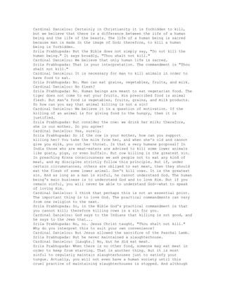 Cardinal Danielou: Certainly in Christianity it is forbidden to kill,
but we believe that there is a difference between the life of a human
being and the life of the beasts. The life of a human being is sacred
because man is made in the image of God; therefore, to kill a human
being is forbidden.
Srila Prabhupada: But the Bible does not simply say, "Do not kill the
human being." It says broadly, "Thou shalt not kill."
Cardinal Danielou: We believe that only human life is sacred.
Srila Prabhupada: That is your interpretation. The commandment is "Thou
shalt not kill."
Cardinal Danielou: It is necessary for man to kill animals in order to
have food to eat.
Srila Prabhupada: No. Man can eat grains, vegetables, fruits, and milk.
Cardinal Danielou: No flesh?
Srila Prabhupada: No. Human beings are meant to eat vegetarian food. The
tiger does not come to eat your fruits. His prescribed food is animal
flesh. But man's food is vegetables, fruits, grains, and milk products.
So how can you say that animal killing is not a sin?
Cardinal Danielou: We believe it is a question of motivation. If the
killing of an animal is for giving food to the hungry, then it is
justified.
Srila Prabhupada: But consider the cow: we drink her milk; therefore,
she is our mother. Do you agree?
Cardinal Danielou: Yes, surely.
Srila Prabhupada: So if the cow is your mother, how can you support
killing her? You take the milk from her, and when she's old and cannot
give you milk, you cut her throat. Is that a very humane proposal? In
India those who are meat-eaters are advised to kill some lower animals
like goats, pigs, or even buffalo. But cow killing is the greatest sin.
In preaching Krsna consciousness we ask people not to eat any kind of
meat, and my disciples strictly follow this principle. But if, under
certain circumstances, others are obliged to eat meat, then they should
eat the flesh of some lower animal. Don't kill cows. It is the greatest
sin. And as long as a man is sinful, he cannot understand God. The human
being's main business is to understand God and to love Him. But if you
remain sinful, you will never be able to understand God--what to speak
of loving Him.
Cardinal Danielou: I think that perhaps this is not an essential point.
The important thing is to love God. The practical commandments can vary
from one religion to the next.
Srila Prabhupada: So, in the Bible God's practical commandment is that
you cannot kill; therefore killing cows is a sin for you.
Cardinal Danielou: God says to the Indians that killing is not good, and
he says to the Jews that...
Srila Prabhupada: No, no. Jesus Christ taught, "Thou shalt not kill."
Why do you interpret this to suit your own convenience?
Cardinal Danielou: But Jesus allowed the sacrifice of the Paschal Lamb.
Srila Prabhupada: But he never maintained a slaughterhouse.
Cardinal Danielou: [Laughs.] No, but he did eat meat.
Srila Prabhupada: When there is no other food, someone may eat meat in
order to keep from starving. That is another thing. But it is most
sinful to regularly maintain slaughterhouses just to satisfy your
tongue. Actually, you will not even have a human society until this
cruel practice of maintaining slaughterhouses is stopped. And although
 