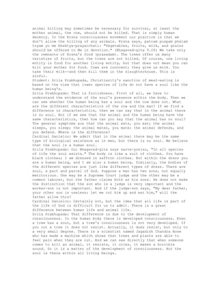 animal killing may sometimes be necessary for survival, at least the
mother animal, the cow, should not be killed. That is simply human
decency. In the Krsna consciousness movement our practice is that we
don't allow the killing of any animals. Krsna says, patram puspam phalam
toyam yo me bhaktya-prayacchati: "Vegetables, fruits, milk, and grains
should be offered to Me in devotion." (Bhagavad-gita 9.26) We take only
the remnants of Krsna's food (prasadam). The trees offer us many
varieties of fruits, but the trees are not killed. Of course, one living
entity is food for another living entity, but that does not mean you can
kill your mother for food. Cows are innocent; they give us milk. You
take their milk--and then kill them in the slaughterhouse. This is
sinful.
Student: Srila Prabhupada, Christianity's sanction of meat-eating is
based on the view that lower species of life do not have a soul like the
human being's.
Srila Prabhupada: That is foolishness. First of all, we have to
understand the evidence of the soul's presence within the body. Then we
can see whether the human being has a soul and the cow does not. What
are the different characteristics of the cow and the man? If we find a
difference in characteristics, then we can say that in the animal there
is no soul. But if we see that the animal and the human being have the
same characteristics, then how can you say that the animal has no soul?
The general symptoms are that the animal eats, you eat; the animal
sleeps, you sleep; the animal mates, you mate; the animal defends, and
you defend. Where is the difference?
Cardinal Danielou: We admit that in the animal there may be the same
type of biological existence as in men, but there is no soul. We believe
that the soul is a human soul.
Srila Prabhupada: Our Bhagavad-gita says sarva-yonisu, "In all species
of life the soul exists." The body is like a suit of clothes. You have
black clothes; I am dressed in saffron clothes. But within the dress you
are a human being, and I am also a human being. Similarly, the bodies of
the different species are just like different types of dress. There are
soul, a part and parcel of God. Suppose a man has two sons, not equally
meritorious. One may be a Supreme Court judge and the other may be a
common laborer, but the father claims both as his sons. He does not make
the distinction that the son who is a judge is very important and the
worker-son is not important. And if the judge-son says, "My dear father,
your other son is useless; let me cut him up and eat him," will the
father allow this?
Cardinal Danielou: Certainly not, but the idea that all life is part of
the life of God is difficult for us to admit. There is a great
difference between human life and animal life.
Srila Prabhupada: That difference is due to the development of
consciousness. In the human body there is developed consciousness. Even
a tree has a soul, but a tree's consciousness is not very developed. If
you cut a tree it does not resist. Actually, it does resist, but only to
a very small degree. There is a scientist named Jagadish Chandra Bose
who has made a machine which shows that trees and plants are able to
feel pain when they are cut. And we can see directly that when someone
comes to kill an animal, it resists, it cries, it makes a horrible
sound. So it is a matter of the development of consciousness. But the
soul is there within all living beings.
 