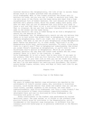 Cardinal Danielou: But metaphysically, the life of man is sacred. Human
beings think on a higher platform than the animals do.
Srila Prabhupada: What is that higher platform? The animal eats to
maintain his body, and you also eat in order to maintain your body. The
cow eats grass in the field, and the human being eats meat from a huge
slaughterhouse full of modern machines. But just because you have big
machines and a ghastly scene, while the animal simply eats grass, this
does not mean that you are so advanced that only within your body is
there a soul and that there is not a soul within the body of the animal.
That is illogical. We can see that the basic characteristics are the
same in the animal and the human being.
Cardinal Danielou: But only in human beings do we find a metaphysical
search for the meaning of life.
Srila Prabhupada: Yes. So metaphysically search out why you believe that
there is no soul within the animal--that is metaphysics. If you are
thinking metaphysically, that's all right. But if you are thinking like
an animal, then what is the use of your metaphysical study? Metaphysical
means "above the physical" or, in other words, "spiritual." In the
Bhagavad-gita Krsna says, sarva-yonisu kaunteya: "In every living being
there is a spirit soul." That is metaphysical understanding. Now either
you accept Krsna's teachings as metaphysical, or you'll have to take a
third-class fool's opinion as metaphysical. Which do you accept?
Cardinal Danielou: But why does God create some animals who eat other
animals? There is a fault in the creation, it seems.
Srila Prabhupada: It is not a fault. God is very kind. If you want to
eat animals, then He'll give you full facility. God will give you the
body of a tiger in your next life so that you can eat flesh very freely.
"Why are you maintaining slaughterhouses? I'll give you fangs and claws.
Now eat." So the meat-eaters are awaiting such punishment. The animal-
eaters become tigers, wolves, cats, and dogs in their next life--to get
more facility.
Chapter Five
Practicing Yoga in the Modern Age
Superconsciousness
The goals of modern-day Western yoga enthusiasts are dwarfed by the
achievements of India's ancient yogis, who, according to historical
accounts, could become smaller than atoms and lighter than air and who
could travel, unaided, anywhere in the universe. Yet even these
superachievements, says Srila Prabhupada, are "only a step forward." How
the true pinnacle of human consciousness, superconsciousness, is
obtainable--here and now--is disclosed by Srila Prabhupada in the
following talk given in 1967.
Krsna consciousness is the highest yoga performance by trained
devotional yogis. The yoga system, as is stated in the standard yoga
practice formula given by Lord Krsna in the Bhagavad-gita, and as
recommended in the Patanjali yoga discipline, is different from the
nowadays practiced hatha-yoga as is generally understood in the Western
countries.
 