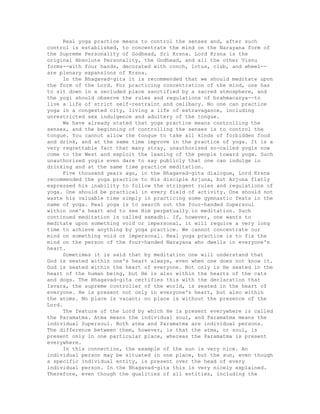 Real yoga practice means to control the senses and, after such
control is established, to concentrate the mind on the Narayana form of
the Supreme Personality of Godhead, Sri Krsna. Lord Krsna is the
original Absolute Personality, the Godhead, and all the other Visnu
forms--with four hands, decorated with conch, lotus, club, and wheel--
are plenary expansions of Krsna.
In the Bhagavad-gita it is recommended that we should meditate upon
the form of the Lord. For practicing concentration of the mind, one has
to sit down in a secluded place sanctified by a sacred atmosphere, and
the yogi should observe the rules and regulations of brahmacarya--to
live a life of strict self-restraint and celibacy. No one can practice
yoga in a congested city, living a life of extravagance, including
unrestricted sex indulgence and adultery of the tongue.
We have already stated that yoga practice means controlling the
senses, and the beginning of controlling the senses is to control the
tongue. You cannot allow the tongue to take all kinds of forbidden food
and drink, and at the same time improve in the practice of yoga. It is a
very regrettable fact that many stray, unauthorized so-called yogis now
come to the West and exploit the leaning of the people toward yoga. Such
unauthorized yogis even dare to say publicly that one can indulge in
drinking and at the same time practice meditation.
Five thousand years ago, in the Bhagavad-gita dialogue, Lord Krsna
recommended the yoga practice to His disciple Arjuna, but Arjuna flatly
expressed his inability to follow the stringent rules and regulations of
yoga. One should be practical in every field of activity. One should not
waste his valuable time simply in practicing some gymnastic feats in the
name of yoga. Real yoga is to search out the four-handed Supersoul
within one's heart and to see Him perpetually in meditation. Such
continued meditation is called samadhi. If, however, one wants to
meditate upon something void or impersonal, it will require a very long
time to achieve anything by yoga practice. We cannot concentrate our
mind on something void or impersonal. Real yoga practice is to fix the
mind on the person of the four-handed Narayana who dwells in everyone's
heart.
Sometimes it is said that by meditation one will understand that
God is seated within one's heart always, even when one does not know it.
God is seated within the heart of everyone. Not only is He seated in the
heart of the human being, but He is also within the hearts of the cats
and dogs. The Bhagavad-gita certifies this with the declaration that
Isvara, the supreme controller of the world, is seated in the heart of
everyone. He is present not only in everyone's heart, but also within
the atoms. No place is vacant; no place is without the presence of the
Lord.
The feature of the Lord by which He is present everywhere is called
the Paramatma. Atma means the individual soul, and Paramatma means the
individual Supersoul. Both atma and Paramatma are individual persons.
The difference between them, however, is that the atma, or soul, is
present only in one particular place, whereas the Paramatma is present
everywhere.
In this connection, the example of the sun is very nice. An
individual person may be situated in one place, but the sun, even though
a specific individual entity, is present over the head of every
individual person. In the Bhagavad-gita this is very nicely explained.
Therefore, even though the qualities of all entities, including the
 