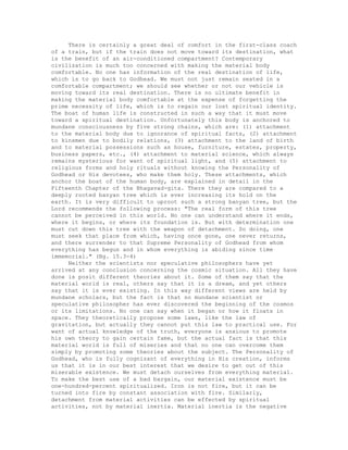 There is certainly a great deal of comfort in the first-class coach
of a train, but if the train does not move toward its destination, what
is the benefit of an air-conditioned compartment? Contemporary
civilization is much too concerned with making the material body
comfortable. No one has information of the real destination of life,
which is to go back to Godhead. We must not just remain seated in a
comfortable compartment; we should see whether or not our vehicle is
moving toward its real destination. There is no ultimate benefit in
making the material body comfortable at the expense of forgetting the
prime necessity of life, which is to regain our lost spiritual identity.
The boat of human life is constructed in such a way that it must move
toward a spiritual destination. Unfortunately this body is anchored to
mundane consciousness by five strong chains, which are: (1) attachment
to the material body due to ignorance of spiritual facts, (2) attachment
to kinsmen due to bodily relations, (3) attachment to the land of birth
and to material possessions such as house, furniture, estates, property,
business papers, etc., (4) attachment to material science, which always
remains mysterious for want of spiritual light, and (5) attachment to
religious forms and holy rituals without knowing the Personality of
Godhead or His devotees, who make them holy. These attachments, which
anchor the boat of the human body, are explained in detail in the
Fifteenth Chapter of the Bhagavad-gita. There they are compared to a
deeply rooted banyan tree which is ever increasing its hold on the
earth. It is very difficult to uproot such a strong banyan tree, but the
Lord recommends the following process: "The real form of this tree
cannot be perceived in this world. No one can understand where it ends,
where it begins, or where its foundation is. But with determination one
must cut down this tree with the weapon of detachment. So doing, one
must seek that place from which, having once gone, one never returns,
and there surrender to that Supreme Personality of Godhead from whom
everything has begun and in whom everything is abiding since time
immemorial." (Bg. 15.3-4)
Neither the scientists nor speculative philosophers have yet
arrived at any conclusion concerning the cosmic situation. All they have
done is posit different theories about it. Some of them say that the
material world is real, others say that it is a dream, and yet others
say that it is ever existing. In this way different views are held by
mundane scholars, but the fact is that no mundane scientist or
speculative philosopher has ever discovered the beginning of the cosmos
or its limitations. No one can say when it began or how it floats in
space. They theoretically propose some laws, like the law of
gravitation, but actually they cannot put this law to practical use. For
want of actual knowledge of the truth, everyone is anxious to promote
his own theory to gain certain fame, but the actual fact is that this
material world is full of miseries and that no one can overcome them
simply by promoting some theories about the subject. The Personality of
Godhead, who is fully cognizant of everything in His creation, informs
us that it is in our best interest that we desire to get out of this
miserable existence. We must detach ourselves from everything material.
To make the best use of a bad bargain, our material existence must be
one-hundred-percent spiritualized. Iron is not fire, but it can be
turned into fire by constant association with fire. Similarly,
detachment from material activities can be effected by spiritual
activities, not by material inertia. Material inertia is the negative
 