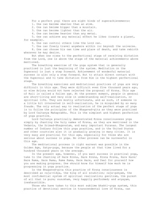 For a perfect yogi there are eight kinds of superachievements:
1. One can become smaller than an atom.
2. One can become bigger than a mountain.
3. One can become lighter than the air.
4. One can become heavier than any metal.
5. One can achieve any material effect he likes (create a planet,
for example).
6. One can control others like the Lord can.
7. One can freely travel anywhere within (or beyond) the universe.
8. One can choose his own time and place of death, and take rebirth
wherever he may desire.
But when one rises to the perfectional stage of receiving dictation
from the Lord, one is above the stage of the material achievements above
mentioned.
The breathing exercise of the yoga system that is generally
practiced is just the beginning of the system. Meditation on the
Supersoul is just a step forward. Achievement of wonderful material
success is also only a step forward. But to attain direct contact with
the Supersoul and to take dictation from Him is the highest perfectional
stage.
The breathing exercises and meditational practices of yoga are very
difficult in this age. They were difficult even five thousand years ago,
or else Arjuna would not have rejected the proposal of Krsna. This age
of Kali is called a fallen age. At the present moment, people in general
are short-living and very slow in understanding self-realization, or
spiritual life. They are mostly unfortunate, and as such, if someone is
a little bit interested in self-realization, he is misguided by so many
frauds. The only actual way to realization of the perfect stage of yoga
is to follow the principles of the Bhagavad-gita as they were practiced
by Lord Caitanya Mahaprabhu. This is the simplest and highest perfection
of yoga practice.
Lord Caitanya practically demonstrated Krsna consciousness yoga
simply by chanting the holy names of Krsna, as they are mentioned in the
Vedanta, the Srimad-Bhagavatam, and many important Puranas. The largest
number of Indians follow this yoga practice, and in the United States
and other countries also it is gradually growing in many cities. It is
very easy and practical for this age, especially for those who are
serious about success in yoga. No other process can be successful in
this age.
The meditational process in right earnest was possible in the
Golden Age, Satya-yuga, because the people at that time lived for a
hundred thousand years on the average.
In the present age, however, if you want success in practical yoga,
take to the chanting of Hare Krsna, Hare Krsna, Krsna Krsna, Hare Hare/
Hare Rama, Hare Rama, Rama Rama, Hare Hare, and feel for yourself how
you are making progress. One should know for himself how much he is
progressing in yoga practice.
In the Bhagavod-gita this practice of Krsna consciousness is
described as raja-vidya, the king of all erudition; raja-guhyam, the
most confidential system of spiritual realization; pavitram, the purest
of all that is pure; susukham, very happily performed; and avyayam,
inexhaustible.
Those who have taken to this most sublime bhakti-yoga system, this
practice of devotional service in transcendental love of Krsna, can
 