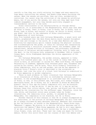 testify to how they are nicely enjoying its happy and easy execution.
Yoga means controlling the senses, and bhakti-yoga means purifying the
senses. When the senses are purified, they are also, automatically,
controlled. You cannot stop the activities of the senses by artificial
means, but if you purify the senses, not only are they kept back from
rubbish engagement, but also they become positively engaged in
transcendental service to the Lord.
Krsna consciousness is not manufactured by us through mental
speculation. It is prescribed in the Bhagavad-gita, which says that when
we think in Krsna, chant in Krsna, live in Krsna, eat in Krsna, talk in
Krsna, hope in Krsna, and sustain in Krsna, we return to Krsna, without
any doubt. And this is the substance of Krsna consciousness.
The Appearance of Lord Caitanya
Only five hundred years ago Lord Caitanya Mahaprabhu, a great saint and
mystic, prophesied that the Hare Krsna mantra would resound throughout
every town and village in the world. At a time when Western man was
directing his exploratory spirit toward studying the physical universe
and circumnavigating the globe, in India Sri Caitanya was inaugurating
and masterminding a revolution directed inward. His movement swept the
subcontinent, gained millions of followers, and profoundly influenced
the future of religious and philosophical thinking, both in India and
the West. In the following talk, presented in November 1969 at London's
Conway Hall, Srila Prabhupada describes the divine appearance of Sri
Caitanya.
Sri Caitanya Mahaprabhu, the golden avatara, appeared in India
nearly five hundred years ago. It is the custom in India that when a
child is born, an astrologer is called for. When Lord Krsna, the Supreme
Personality of Godhead, appeared five thousand years ago, Gargamuni was
called by His father, and he said, "This child formerly incarnated in
three complexions, such as red and golden, and now He has appeared in
blackish color." Krsna's color is described in the scriptures as
blackish, just like the color of a cloud. Lord Caitanya is understood to
be Krsna appearing in golden complexion.
There is much evidence in Vedic literature that Caitanya Mahaprabhu
is an incarnation of Krsna, and this is confirmed by scholars and
devotees. In the Srimad-Bhagavatam it is confirmed that the incarnation
of Krsna, or God, in this present age, Kali-yuga, will always engage in
describing Krsna. He is Krsna, but as a devotee of Krsna He describes
Himself. And in this age His bodily complexion will not be blackish.
This means that it may be white, it may be red, or it may be yellow,
because these four colors--white, red, yellow, and black--are the colors
assumed by the incarnations for the different ages. Therefore, since the
red, white, and blackish colors were already taken by former
incarnations, the remaining color, golden, is assumed by Caitanya
Mahaprabhu. His complexion is not blackish, but He is Krsna.
Another feature of this avatara is that He is always accompanied by
His associates. In the picture of Caitanya Mahaprabhu one will find that
He is always followed by many devotees chanting. Whenever God incarnates
He has two missions, as stated in the Bhagavad-gita. There Krsna says,
"Whenever I appear, My mission is to deliver the pious devotees and to
annihilate the demons." When Krsna appeared, He had to kill many demons.
If we see a picture of Visnu we will notice that He has a conchshell,
lotus flower, club, and disc. These last two items are meant for killing
demons. Within this world there are two classes of men--the demons and
 