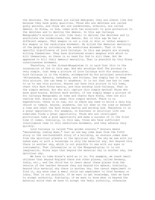 the devotees. The devotees are called demigods; they are almost like God
because they have godly qualities. Those who are devotees are called
godly persons, and those who are nondevotees, atheists, are called
demons. So Krsna, or God, comes with two missions: to give protection to
the devotees and to destroy the demons. In this age Caitanya
Mahaprabhu's mission is also like that: to deliver the devotees and to
annihilate the nondevotees, the demons. But in this age He has a
different weapon. That weapon is not a club or disc or lethal weapon--
His weapon is the sankirtana movement. He killed the demoniac mentality
of the people by introducing the sankirtana movement. That is the
specific significance of Lord Caitanya. In this age people are already
killing themselves. They have discovered atomic weapons with which to
kill themselves, so there is no need for God to kill them. But He
appeared to kill their demonic mentality. That is possible by this Krsna
consciousness movement.
Therefore, in the Srimad-Bhagavatam it is said that this is the
incarnation of God in this age. And who worships Him? The process is
very simple. Just keep a picture of Lord Caitanya with His associates.
Lord Caitanya is in the middle, accompanied by His principal associates-
-Nityananda, Advaita, Gadadhara, and Srivasa. One simply has to keep
this picture. One can keep it anywhere. It is not that one has to come
to us to see this picture. Anyone can have this picture in his home,
chant this Hare Krsna mantra, and thus worship Lord Caitanya. That is
the simple method. But who will capture this simple method? Those who
have good brains. Without much bother, if one simply keeps a picture of
Sri Caitanya Mahaprabhu at home and chants Hare Krsna, then one will
realize God. Anyone can adopt this simple method. There is no
expenditure, there is no tax, nor is there any need to build a very big
church or temple. Anyone, anywhere, can sit down on the road or beneath
a tree and chant the Hare Krsna mantra and worship God. Therefore it is
a great opportunity. For example, in business or political life one
sometimes finds a great opportunity. Those who are intelligent
politicians take a good opportunity and make a success of it the first
time it comes. Similarly, in this age, those who have sufficient
intelligence take to this sankirtana movement, and they advance very
quickly.
Lord Caitanya is called "the golden avatara." Avatara means
"descending, coming down." Just as one may come down from the fifth
story or the one-hundredth story of a building, an avatara comes down
from the spiritual planets in the spiritual sky. The sky we see with our
naked eyes or with a telescope is only the material sky. But beyond this
there is another sky, which is not possible to see with our eyes or
instruments. That information is in the Bhagavad-gita; it is not
imagination. Krsna says that beyond the material sky is another sky, the
spiritual sky.
We have to take Krsna's word as it is. For example, we teach small
children that beyond England there are other places, called Germany,
India, etc., and the child has to learn about these places from the
version of the teacher because they are beyond his sphere. Similarly,
beyond this material sky there is another sky. One cannot experiment to
find it, any more than a small child can experiment to find Germany or
India. That is not possible. If we want to get knowledge, then we have
to accept authority. Similarly, if we want to know what is beyond the
material world then we have to accept the Vedic authority, otherwise
 