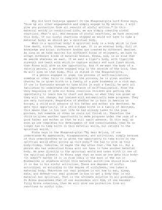 Why did Lord Caitanya appear? In the Bhagavad-gita Lord Krsna says,
"Give up all other engagements and simply engage in My service. I will
give you protection from all results of sinful actions." In this
material world, in conditional life, we are simply creating sinful
reactions. That's all. And because of sinful reactions, we have received
this body. If our sinful reactions stopped we would not have to take a
material body; we should get a spiritual body.
What is a spiritual body? A spiritual body is a body which is free
from death, birth, disease, and old age. It is an eternal body, full of
knowledge and bliss. Different bodies are created by different desires.
As long as we have desires for different kinds of enjoyment, we have to
accept different kinds of material bodies. Krsna, God, is so kind that
He awards whatever we want. If we want a tiger's body, with tigerlike
strength and teeth with which to capture animals and suck fresh blood,
then Krsna will give us the opportunity. And if we want the body of a
saintly person, a devotee engaged only in the service of the Lord, then
He will give us that body. This is stated in the Bhagavad-gita.
If a person engaged in yoga, the process of self-realization,
somehow or other fails to complete the process, he is given another
chance; he is given birth in a family of a pure brahmana or a rich man.
If one is fortunate enough to take birth in such a family, he gets all
facilities to understand the importance of self-realization. From the
very beginning of life our Krsna conscious children are getting the
opportunity to learn how to chant and dance, so when they are grown up
they will not change, but instead will automatically make progress. They
are very fortunate. Regardless of whether he is born in America or
Europe, a child will advance if his father and mother are devotees. He
gets this opportunity. If a child takes birth in a family of devotees,
this means that in his last life he had already taken to the yoga
process, but somehow or other he could not finish it. Therefore the
child is given another opportunity to make progress under the care of a
good father and mother so that he will again advance. In this way, as
soon as one completes his development of God consciousness, then he no
longer has to take birth in this material world, but returns to the
spiritual world.
Krsna says in the Bhagavad-gita: "My dear Arjuna, if one
understands My appearance, disappearance, and activities, simply because
of this understanding he is given the opportunity to take birth in the
spiritual world after giving up this body." One has to give up this
body--today, tomorrow, or maybe the day after that. One has to. But a
person who has understood Krsna will not have to take another material
body. He goes directly to the spiritual world and takes birth in one of
the spiritual planets. So Krsna says that as soon as one gets this body-
-it doesn't matter if it is from India or the moon or the sun or
Brahmaloka or anywhere within this material world--one should know that
it is due to his sinful activities. There are degrees of sinful
activities, so according to the degree of sinfulness, one takes a
material body. Therefore our real problem is not how to eat, sleep,
mate, and defend--our real problem is how to get a body that is not
material but spiritual. That is the ultimate solution to all problems.
So Krsna guarantees that if one surrenders unto Him, if one becomes
fully Krsna conscious, then He will give one protection from all
reactions to sinful life.
 