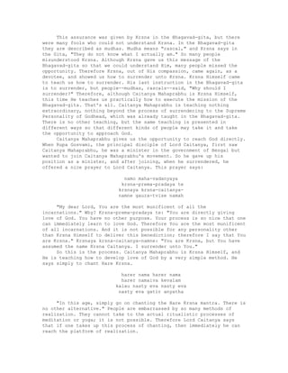This assurance was given by Krsna in the Bhagavad-gita, but there
were many fools who could not understand Krsna. In the Bhagavad-gita
they are described as mudhas. Mudha means "rascal," and Krsna says in
the Gita, "They do not know what I actually am." So many people
misunderstood Krsna. Although Krsna gave us this message of the
Bhagavad-gita so that we could understand Him, many people missed the
opportunity. Therefore Krsna, out of His compassion, came again, as a
devotee, and showed us how to surrender unto Krsna. Krsna Himself came
to teach us how to surrender. His last instruction in the Bhagavad-gita
is to surrender, but people--mudhas, rascals--said, "Why should I
surrender?" Therefore, although Caitanya Mahaprabhu is Krsna Himself,
this time He teaches us practically how to execute the mission of the
Bhagavad-gita. That's all. Caitanya Mahaprabhu is teaching nothing
extraordinary, nothing beyond the process of surrendering to the Supreme
Personality of Godhead, which was already taught in the Bhagavad-gita.
There is no other teaching, but the same teaching is presented in
different ways so that different kinds of people may take it and take
the opportunity to approach God.
Caitanya Mahaprabhu gives us the opportunity to reach God directly.
When Rupa Gosvami, the principal disciple of Lord Caitanya, first saw
Caitanya Mahaprabhu, he was a minister in the government of Bengal but
wanted to join Caitanya Mahaprabhu's movement. So he gave up his
position as a minister, and after joining, when he surrendered, he
offered a nice prayer to Lord Caitanya. This prayer says:
namo maha-vadanyaya
krsna-prema-pradaya te
krsnaya krsna-caitanya-
namne gaura-tvise namah
"My dear Lord, You are the most munificent of all the
incarnations." Why? Krsna-prema-pradaya te: "You are directly giving
love of God. You have no other purpose. Your process is so nice that one
can immediately learn to love God. Therefore You are the most munificent
of all incarnations. And it is not possible for any personality other
than Krsna Himself to deliver this benediction; therefore I say that You
are Krsna." Krsnaya krsna-caitanya-namne: "You are Krsna, but You have
assumed the name Krsna Caitanya. I surrender unto You."
So this is the process. Caitanya Mahaprabhu is Krsna Himself, and
He is teaching how to develop love of God by a very simple method. He
says simply to chant Hare Krsna.
harer nama harer nama
harer namaiva kevalam
kalau nasty eva nasty eva
nasty eva gatir anyatha
"In this age, simply go on chanting the Hare Krsna mantra. There is
no other alternative." People are embarrassed by so many methods of
realization. They cannot take to the actual ritualistic processes of
meditation or yoga; it is not possible. Therefore Lord Caitanya says
that if one takes up this process of chanting, then immediately he can
reach the platform of realization.
 