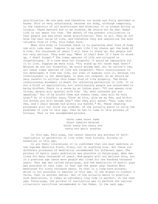 gratification. We are mad, and therefore our minds are fully absorbed in
karma. This is very unfortunate, because our body, although temporary,
is the reservoir of all misfortunes and miseries; it is always giving us
trouble. These matters are to be studied. We should not be mad. Human
life is not meant for that. The defect of the present civilization is
that people are mad after sense gratification. That is all. They do not
know the real value of life, and therefore they are neglecting the most
valuable form of life, this human form.
When this body is finished there is no guarantee what kind of body
one will take next. Suppose in my next life I by chance get the body of
a tree. For thousands of years I will have to stand up. But people are
not very serious. They even say, "What is that? Even if I have to stand
up, I shall forget." The lower species of life are situated in
forgetfulness. If a tree were not forgetful it would be impossible for
it to live. Suppose we were told, "You stand up for three days here!"
Because we are not forgetful, we would become mad. So, by nature's law,
all these lower species of life are forgetful. Their consciousness is
not developed. A tree has life, but even if someone cuts it, because its
consciousness is not developed, it does not respond. So we should be
very careful to utilize this human form of life properly. The Krsna
consciousness movement is meant for achieving perfection in life. It is
not a bluff or exploitation, but unfortunately people are accustomed to
being bluffed. There is a verse by an Indian poet: "If one speaks nice
things, people will quarrel with him: `Oh, what nonsense you are
speaking.' But if he bluffs them and cheats them, they will be very
glad." So if a bluffer says, "Just do this, give me my fee, and within
six months you will become God," then they will agree: "Yes, take this
fee, and I shall become God within six months." No. These cheating
processes will not solve our problem. If one actually wants to solve the
problems of life in this age, then he has to take to this process of
kirtana. That is the recommended process.
harer nama harer nama
harer namaiva kevalam
kalau nasty eva nasty eva
nasty eva gatir anyatha
In this age, Kali-yuga, one cannot execute any process of self-
realization or perfection of life other than kirtana. Kirtana is
essential in this age.
In all Vedic literatures it is confirmed that one must meditate on
the Supreme Absolute Truth, Visnu, not on anything else. But there are
different processes of meditation recommended for different ages. The
process of mystic yogic meditation was possible in Satya-yuga, when men
lived for many thousands of years. Now people will not believe this, but
in a previous age there were people who lived for one hundred thousand
years. That age was called Satya-yuga, and the meditation of mystic yoga
was possible at that time. In that age the great yogi Valmiki Muni
meditated for sixty thousand years. So that is a long-term process,
which is not possible to execute in this age. If one wishes to conduct a
farce, that is another matter. But if one actually wants to practice
such meditation, it takes an extremely long time to perfect. In the next
age, Treta-yuga, the process of realization was to perform the various
ritualistic sacrifices recommended in the Vedas. In the next age,
 