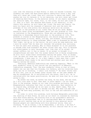 just like the chanting of Hare Krsna; it does not become tiresome. Our
students can chant the Hare Krsna mantra twenty-four hours a day, and
they will never get tired. They will continue to dance and chant. And
anyone can try it; because it is not material, one will never get tired
of chanting Hare Krsna. In the material world, if one chants anything,
any favorite name, for three, four, or ten times, he will get tired of
it. That is a fact. But because Hare Krsna is not material, if one
chants this mantra, he will never get tired. The more one chants, the
more his heart will be cleansed of material dirt and the more the
problems of his life within this material world will be solved.
What is the problem of our lives? That we do not know. Modern
education never gives enlightenment about the real problem of life. That
is indicated in the Bhagavad-gita. Those who are educated and are
advancing in knowledge should know what is the problem of life. This
problem is stated in the Bhagavad-gita: one should always see the
inconveniences of birth, death, old age, and disease. Unfortunately no
one pays attention to these problems. When a man is diseased he thinks,
"All right. Let me go to the doctor. He will give me some medicine, and
I will be cured." But he does not consider the problem very seriously.
"I did not want this disease. Why is there disease? Is it not possible
to become free from disease?" He never thinks that way. This is because
his intelligence is very low-grade, just like that of an animal. An
animal suffers, but it has no sense. If an animal is brought to a
slaughterhouse and sees that the animal before him is being slaughtered,
he will still stand there contentedly eating the grass. This is animal
life. He does not know that next time it will be his turn and he will be
slaughtered. I have seen it. In a Kali temple I have seen that a goat
was standing there ready to be sacrificed and another goat was very
happily eating the grass.
Similarly, Maharaja Yudhisthira was asked by Yamaraja, "What is the
most wonderful thing in this world? Can you explain?" So Maharaja
Yudhisthira answered, "Yes. The most wonderful thing is that at every
moment one can see that his friends, his fathers, and his relatives have
died, but he is thinking, `I shall live forever."' He never thinks that
he will die, just as an animal never thinks that at the next moment he
may be slaughtered. He is satisfied with the grass, that's all. He is
satisfied with the sense gratification. He does not know that he is also
going to die.
My father has died, my mother has died, he has died, she has died.
So I will also have to die. Then what is after death? I do not know.
This is the problem. People do not take this problem seriously, but the
Bhagavad-gita indicates that that is real education. Real education is
to inquire why, although we do not want to die, death comes. That is
real inquiry. We do not want to become old men. Why does old age come
upon us? We have many problems, but this is the sum and substance of all
of them.
In order to solve this problem, Lord Caitanya Mahaprabhu prescribes
the chanting of Hare Krsna. As soon as our heart is cleansed by chanting
this Hare Krsna mantra, the blazing fire of our problematic material
existence is extinguished. How is it extinguished? When we cleanse our
heart we will realize that we do not belong to this material world.
Because people are identifying with this material world, they are
thinking, "I am an Indian, I am an Englishman, I am this, I am that."
But if one chants the Hare Krsna mantra, he will realize that he is not
 